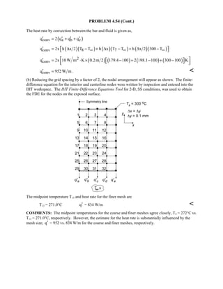PROBLEM 4.54 (Cont.)
The heat rate by convection between the bar and fluid is given as,
( )conv a b cq 2 q q q′ ′ ′ ′= + +
( )( ) ( )( ) ( )( )conv 8 7q 2x h x 2 T T h x T T h x 2 300 T∞ ∞ ∞′  = ∆ − + ∆ − + ∆ − 
( ) ( ) ( ) ( )2
convq 2x 10W m K 0.2m 2 179.4 100 2 198.1 100 300 100 K ′  = ⋅ × − + − + −   
convq 952W m′ = . 
(b) Reducing the grid spacing by a factor of 2, the nodal arrangement will appear as shown. The finite-
difference equation for the interior and centerline nodes were written by inspection and entered into the
IHT workspace. The IHT Finite-Difference Equations Tool for 2-D, SS conditions, was used to obtain
the FDE for the nodes on the exposed surface.
The midpoint temperature T13 and heat rate for the finer mesh are
T13 = 271.0°C q′ = 834 W/m 
COMMENTS: The midpoint temperatures for the coarse and finer meshes agree closely, T4 = 272°C vs.
T13 = 271.0°C, respectively. However, the estimate for the heat rate is substantially influenced by the
mesh size; q′ = 952 vs. 834 W/m for the coarse and finer meshes, respectively.
 