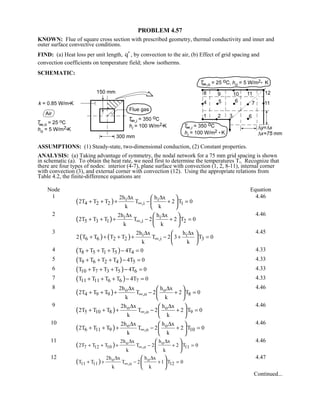 PROBLEM 4.57
KNOWN: Flue of square cross section with prescribed geometry, thermal conductivity and inner and
outer surface convective conditions.
FIND: (a) Heat loss per unit length, q′ , by convection to the air, (b) Effect of grid spacing and
convection coefficients on temperature field; show isotherms.
SCHEMATIC:
ASSUMPTIONS: (1) Steady-state, two-dimensional conduction, (2) Constant properties.
ANALYSIS: (a) Taking advantage of symmetry, the nodal network for a 75 mm grid spacing is shown
in schematic (a). To obtain the heat rate, we need first to determine the temperatures Ti. Recognize that
there are four types of nodes: interior (4-7), plane surface with convection (1, 2, 8-11), internal corner
with convection (3), and external corner with convection (12). Using the appropriate relations from
Table 4.2, the finite-difference equations are
Node Equation
1
( ) i i
4 2 2 ,i 1
2h x h x
2T T T T 2 T 0
k k
∞
∆ ∆
+ + + − + =
 
 
 
4.46
2
( ) i i
5 3 1 ,i 2
2h x h x
2T T T T 2 2 T 0
k k
∞
∆ ∆
+ + + − + =
 
 
 
4.46
3
( ) ( ) i i
6 6 2 2 ,i 3
2h x h x
2 T T T T T 2 3 T 0
k k
∞
∆ ∆
+ + + + − + =
 
 
 
4.45
4 ( )8 5 1 5 4T T T T 4T 0+ + + − = 4.33
5 ( )9 6 2 4 5T T T T 4T 0+ + + − = 4.33
6 ( )10 7 3 5 6T T T T 4T 0+ + + − = 4.33
7 ( )11 11 6 6 7T T T T 4T 0+ + + − = 4.33
8
( ) o o
4 9 9 ,o 8
2h x h x
2T T T T 2 2 T 0
k k
∞
∆ ∆
+ + + − + =
 
 
 
4.46
9
( ) o o
5 10 8 ,o 9
2h x h x
2T T T T 2 2 T 0
k k
∞
∆ ∆
+ + + − + =
 
 
 
4.46
10
( ) o o
6 11 9 ,o 10
2h x h x
2T T T T 2 2 T 0
k k
∞
∆ ∆
+ + + − + =
 
 
 
4.46
11
( ) o o
7 12 10 ,o 11
2h x h x
2T T T T 2 2 T 0
k k
∞
∆ ∆
+ + + − + =
 
 
 
4.46
12
( ) o o
11 11 ,o 12
2h x h x
T T T 2 1 T 0
k k
∞
∆ ∆
+ + − + =
 
 
 
4.47
Continued...
 