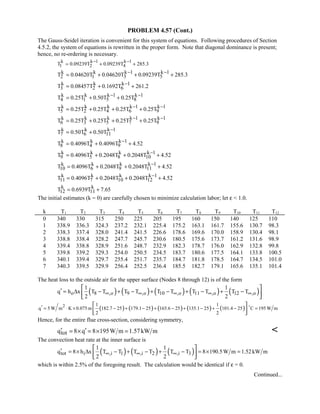 PROBLEM 4.57 (Cont.)
The Gauss-Seidel iteration is convenient for this system of equations. Following procedures of Section
4.5.2, the system of equations is rewritten in the proper form. Note that diagonal dominance is present;
hence, no re-ordering is necessary.
k k 1 k 1
1 2 4T 0.09239T 0.09239T 285.3
− −
= + +
k k k 1 k 1
2 1 3 5T 0.04620T 0.04620T 0.09239T 285.3− −
= + + +
k k k 1
3 2 6T 0.08457T 0.1692T 261.2−
= + +
k k k 1 k 1
4 1 5 8T 0.25T 0.50T 0.25T− −
= + +
k k k k 1 k 1
5 2 4 6 9T 0.25T 0.25T 0.25T 0.25T− −
= + + +
k k k k 1 k 1
6 3 5 7 9T 0.25T 0.25T 0.25T 0.25T− −
= + + +
k k k 1
7 6 11T 0.50T 0.50T −
= +
k k k 1
8 4 9T 0.4096T 0.4096T 4.52−
= + +
k k k k 1
9 5 8 10T 0.4096T 0.2048T 0.2048T 4.52−
= + + +
k k k k 1
10 6 9 11T 0.4096T 0.2048T 0.2048T 4.52−
= + + +
k k k k 1
11 7 10 12T 0.4096T 0.2048T 0.2048T 4.52−
= + + +
k k
12 11T 0.6939T 7.65= +
The initial estimates (k = 0) are carefully chosen to minimize calculation labor; let ε  1.0.
k T1 T2 T3 T4 T5 T6 T7 T8 T9 T10 T11 T12
0 340 330 315 250 225 205 195 160 150 140 125 110
1 338.9 336.3 324.3 237.2 232.1 225.4 175.2 163.1 161.7 155.6 130.7 98.3
2 338.3 337.4 328.0 241.4 241.5 226.6 178.6 169.6 170.0 158.9 130.4 98.1
3 338.8 338.4 328.2 247.7 245.7 230.6 180.5 175.6 173.7 161.2 131.6 98.9
4 339.4 338.8 328.9 251.6 248.7 232.9 182.3 178.7 176.0 162.9 132.8 99.8
5 339.8 339.2 329.3 254.0 250.5 234.5 183.7 180.6 177.5 164.1 133.8 100.5
6 340.1 339.4 329.7 255.4 251.7 235.7 184.7 181.8 178.5 164.7 134.5 101.0
7 340.3 339.5 329.9 256.4 252.5 236.4 185.5 182.7 179.1 165.6 135.1 101.4
The heat loss to the outside air for the upper surface (Nodes 8 through 12) is of the form
( ) ( ) ( ) ( ) ( )o 8 ,o 9 ,o 10 ,o 11 ,o 12 ,o
1 1
q h x T T T T T T T T T T
2 2
∞ ∞ ∞ ∞ ∞′ = ∆ − + − + − + − + −
 
  
( ) ( ) ( ) ( ) ( )2 1 1
q 5 W m K 0.075m 182.7 25 179.1 25 165.6 25 135.1 25 101.4 25 C 195 W m
2 2
′ = ⋅ × − + − + − + − + − =
 
  

Hence, for the entire flue cross-section, considering symmetry,
totq 8 q 8 195W m 1.57kW m′ ′= × = × = 
The convection heat rate at the inner surface is
( ) ( ) ( )tot i ,i 1 ,i 2 ,i 3
1 1
q 8 h x T T T T T T 8 190.5W m 1.52kW m
2 2
∞ ∞ ∞′ = × ∆ − + − + − = × =
 
  
which is within 2.5% of the foregoing result. The calculation would be identical if ε = 0.
Continued...
 
