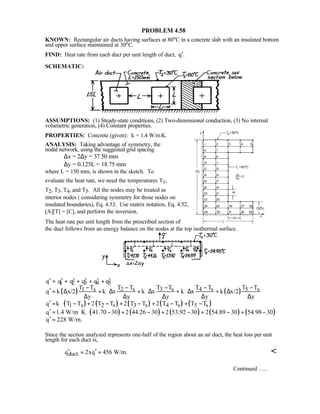 PROBLEM 4.58
KNOWN: Rectangular air ducts having surfaces at 80°C in a concrete slab with an insulated bottom
and upper surface maintained at 30°C.
FIND: Heat rate from each duct per unit length of duct, q .′
SCHEMATIC:
ASSUMPTIONS: (1) Steady-state conditions, (2) Two-dimensional conduction, (3) No internal
volumetric generation, (4) Constant properties.
PROPERTIES: Concrete (given): k = 1.4 W/m⋅K.
ANALYSIS: Taking advantage of symmetry, the
nodal network, using the suggested grid spacing
∆x = 2∆y = 37.50 mm
∆y = 0.125L = 18.75 mm
where L = 150 mm, is shown in the sketch. To
evaluate the heat rate, we need the temperatures T1,
T2, T3, T4, and T5. All the nodes may be treated as
interior nodes ( considering symmetry for those nodes on
insulated boundaries), Eq. 4.33. Use matrix notation, Eq. 4.52,
[A][T] = [C], and perform the inversion.
The heat rate per unit length from the prescribed section of
the duct follows from an energy balance on the nodes at the top isothermal surface.
( ) ( )
( ) ( ) ( ) ( ) ( )
( ) ( ) ( ) ( ) ( )
1 2 3 4 5
1 s 2 s 3 s 4 s 5 s
1 s 2 s 3 s 4 s 5 s
q q q q q q
T T T T T T T T T T
q k x/2 k x k x k x k x/2
y y y y y
q k T T 2 T T 2 T T 2 T T T T
q 1.4 W/m K 41.70 30 2 44.26 30 2 53.92 30 2 54.89 30 54.98 30
q 228 W/m.
′ ′ ′ ′ ′ ′= + + + +
− − − − −
′ = ∆ + ⋅∆ + ⋅∆ + ⋅∆ + ∆
∆ ∆ ∆ ∆ ∆
′  = − + − + − + − + − 
′  = ⋅ − + − + − + − + − 
′ =
Since the section analyzed represents one-half of the region about an air duct, the heat loss per unit
length for each duct is,
ductq 2xq 456 W/m.′ ′= = 
Continued …..
 