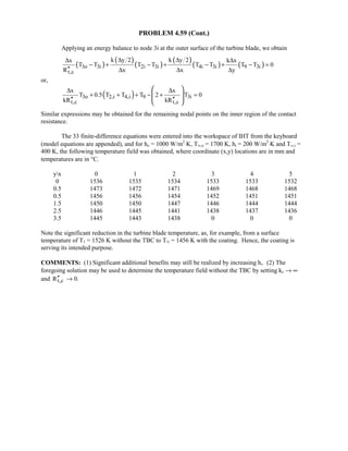 PROBLEM 4.59 (Cont.)
Applying an energy balance to node 3i at the outer surface of the turbine blade, we obtain
( )
( )
( )
( )
( ) ( )3o 3i 2i 3i 4i 3i 9 3i
t,c
k y 2 k y 2x k x
T T T T T T T T 0
R x x y
∆ ∆∆ ∆
− + − + − + − =
′′ ∆ ∆ ∆
or,
( )3o 2,i 4,i 9 3i
t,c t,c
x x
T 0.5 T T T 2 T 0
kR kR
∆ ∆
+ + + − + =
′′ ′′
 
  
 
Similar expressions may be obtained for the remaining nodal points on the inner region of the contact
resistance.
The 33 finite-difference equations were entered into the workspace of IHT from the keyboard
(model equations are appended), and for ho = 1000 W/m2
⋅K, T∞,o = 1700 K, hi = 200 W/m2
⋅K and T∞,i =
400 K, the following temperature field was obtained, where coordinate (x,y) locations are in mm and
temperatures are in °C.
yx 0 1 2 3 4 5
0 1536 1535 1534 1533 1533 1532
0.5 1473 1472 1471 1469 1468 1468
0.5 1456 1456 1454 1452 1451 1451
1.5 1450 1450 1447 1446 1444 1444
2.5 1446 1445 1441 1438 1437 1436
3.5 1445 1443 1438 0 0 0
Note the significant reduction in the turbine blade temperature, as, for example, from a surface
temperature of T1 = 1526 K without the TBC to T1i = 1456 K with the coating. Hence, the coating is
serving its intended purpose.
COMMENTS: (1) Significant additional benefits may still be realized by increasing hi. (2) The
foregoing solution may be used to determine the temperature field without the TBC by setting kc → ∞
and t,cR′′ → 0.
 