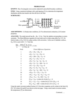 PROBLEM 4.60
KNOWN: Bar of rectangular cross-section subjected to prescribed boundary conditions.
FIND: Using a numerical technique with a grid spacing of 0.1m, determine the temperature
distribution and the heat transfer rate from the bar to the fluid.
SCHEMATIC:
ASSUMPTIONS: (1) Steady-state conditions, (2) Two-dimensional conduction, (3) Constant
properties.
ANALYSIS: The nodal network has ∆x = ∆y = 0.1m. Note the adiabat corresponding to system
symmetry. The finite-difference equations for each node can be written using either Eq. 4.33, for
interior nodes, or Eq. 4.46, for a plane surface with convection. In the case of adiabatic surfaces,
Eq. 4.46 is used with h = 0. Note that
2h x 50W/m K 0.1m
3.333.
k 1.5 W/m K
∆ ⋅ ×
= =
⋅
Node Finite-Difference Equations
1 -4T1 + 2T2 + 2T4 = 0
2 -4T2 + T1 + T3 + 2T5 = 0
3 -4T3 + 200 + 2T6 + T2 = 0
4 -4T4 + T1 + 2T5 + T7 = 0
5 -4T5 + T2 + T6 + T8 + T4 = 0
6 -4T6 + T5 + T3 + 200 + T9 = 0
7 -4T7 + T4 + 2T8 + T10 = 0
8 -4T8 + T7 +T5 + T9 + T11 = 0
9 -4T9 + T8 + T6 + 200 + T12 = 0
10 -4T10 + T7 + 2T11 + T13 = 0
11 -4T11 + T10 + T8 + T12 + T14 = 0
12 -4T12 + T11 + T9 +200 + T15 = 0
13 2T10 + T14 + 6.666×30-10.666 T13 = 0
14 2T11 + T13 + T15 + 6.666×30-2(3.333+2)T14 = 0
15 2T12 +T14 + 200 + 6.666×30-2(3.333+2) T15 = 0
Using the matrix inversion method, Section 4.5.2, the above equations can be written in the form [A]
[T] = [C] where [A] and [C] are shown on the next page. Using a stock matrix inversion routine,
the temperatures [T] are determined.
Continued …..
 