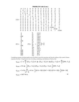 PROBLEM 4.60 (Cont.)
-4 2 0 2 0 0 0 0 0 0 0 0 0 0 0
1 -4 1 0 2 0 0 0 0 0 0 0 0 0 0
0 1 -4 0 0 -2
[A] =
0 0 0 0 0 0 0 0 0
1 0 0 -4 2 0 1 0 0 0 0 0 0 0 0
0 1 0 1 -4 1 0 1 0 0 0 0 0 0 0
0 0 1 0 1 -4 0 0 1 0 0 0 0 0 0
0 0 0 1 0 0 -4 2 0 1 0 0 0 0 0
0 0 0 0 1 0 1 -4 1 0 1 0 0 0 0
0 0 0 0 0 1 0 1 -4 0 0 1 0 0 0
0 0 0 0 0 0 1 0 0 -4 2 0 1 0 0
0 0 0 0 0 0 0 1 0 -1 -4 1 0 1 0
0 0 0 0 0 0 0 0 1 0 1 -4 0 0 1
0 0 0 0 0 0 0 0 0 2 0 0 -10.66 2 0
0 0 0 0 0 0 0 0 0 0 2 0 1 -10.66 1
0 0 0 0 0 0 0 0 0 0 0 2 0 1 -10.66
 
 
 
 
 
 
 
 
 
 
 
 
 
 
 
  
1
2
3
4
5
6
7
8
9
10
11
12
13
14
15
T0 153.9
T0 159.7
T-200 176.4
T0 148.0
T0 154.4
T-200
T0
[C] 0 [T] T
-200 T
0 T
0 T
-200 T
-200 T
-200 T
-400 T
  
  
  
  
  
  
  
  = = =
  
  
  
  
  
  
  
      
( )
172.9
129.4
137.0 C
160.7
95.6
103.5
132.8
45.8
48.7
67.0
 
 
 
 
 
 
 
 
 
 
 
 
 
 
 
  
o
Considering symmetry, the heat transfer rate to the fluid is twice the convection rate from the surfaces of the control volumes
exposed to the fluid. Using Newton’s law of cooling, considering a unit thickness of the bar, find
( ) ( ) ( ) ( )conv 13 14 15
y y
q 2 h T T h y T T h y T T h 200 T
2 2
∞ ∞ ∞ ∞
∆ ∆ 
= ⋅ ⋅ − + ⋅∆ ⋅ − + ⋅∆ − + ⋅ − 
 
( ) ( ) ( ) ( )conv 13 14 15
1 1
q 2h y T T T T T T 200 T
2 2
∞ ∞ ∞ ∞
 
= ⋅∆ − + − + − + − 
 
( ) ( ) ( ) ( )conv 2
W 1 1
q 2 50 0.1m 45.8 30 48.7 30 67.0 30 200 30
2 2m K
 
= × × − + − + − + − 
 ⋅
convq 1487 W/m.= 
 