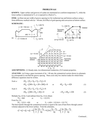 PROBLEM 4.61
KNOWN: Upper surface and grooves of a plate are maintained at a uniform temperature T1, while the
lower surface is maintained at T2 or is exposed to a fluid at T∞.
FIND: (a) Heat rate per width of groove spacing (w) for isothermal top and bottom surfaces using a
finite-difference method with ∆x = 40 mm, (b) Effect of grid spacing and convection at bottom surface.
SCHEMATIC:
ASSUMPTIONS: (1) Steady-state, two-dimensional conduction, (2) Constant properties.
ANALYSIS: (a) Using a space increment of ∆x = 40 mm, the symmetrical section shown in schematic
(a) corresponds to one-half the groove spacing. There exist only two interior nodes for which finite-
difference equations must be written.
Node a: ( )a 1 b 2 14T T T T T 0− + + + =
( )a b4T 200 T 20 200 0− + + + = or a b4T T 420− = (1)
Node b: ( )b 1 a 2 a4T T T T T 0− + + + =
( )b a4T 200 2T 20 0− + + = or a b2T 4T 220− + = (2)
Multiply Eq. (2) by 2 and subtract from Eq. (1) to obtain
7Tb = 860 or Tb = 122.9°C
From Eq. (1),
4Ta - 122.9 = 420 or Ta = (420 + 122.9)/4 = 135.7°C.
The heat transfer through the symmetrical section is equal to the sum of heat flows through control
volumes adjacent to the lower surface. From the schematic,
( ) a 2 b 21 2
1 2 3
T T T Tx T T x
q q q q k k x k
2 y y 2 y
− −∆ − ∆   
′ ′ ′ ′= + + = + ∆ +   
∆ ∆ ∆   
.
Continued...
 