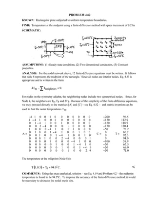 PROBLEM 4.62
KNOWN: Rectangular plate subjected to uniform temperature boundaries.
FIND: Temperature at the midpoint using a finite-difference method with space increment of 0.25m
SCHEMATIC:
ASSUMPTIONS: (1) Steady-state conditions, (2) Two-dimensional conduction, (3) Constant
properties.
ANALYSIS: For the nodal network above, 12 finite-difference equations must be written. It follows
that node 8 represents the midpoint of the rectangle. Since all nodes are interior nodes, Eq. 4.33 is
appropriate and is written in the form
m neighbors4T T 0.− =∑
For nodes on the symmetry adiabat, the neighboring nodes include two symmetrical nodes. Hence, for
Node 4, the neighbors are Tb, T8 and 2T3. Because of the simplicity of the finite-difference equations,
we may proceed directly to the matrices [A] and [C] – see Eq. 4.52 – and matrix inversion can be
used to find the nodal temperatures Tm.
4 1 0 0 1 0 0 0 0 0 0 0
1 4 1 0 0 1 0 0 0 0 0 0
0 1 4 1 0 0 1 0 0 0 0 0
0 0 2 4 0 0 0 1 0 0 0 0
1 0 0 0 4 1 0
A
−
−
−
−
−
=
0 1 0 0 0
0 1 0 0 1 4 1 0 0 1 0 0
0 0 1 0 0 1 4 1 0 0 1 0
0 0 0 1 0 0 2 4 0 0 0 1
0 0 0 0 1 0 0 0 4 1 0 0
0 0 0
−
−
−
−
200
150
150
150
50
0
C
0
0
100
0 0 1 0 0 1 4 1 0 50
0 0 0 0 0 0 1 0 0 1 4 1 50
0 0 0 0 0 0 0 1 0 0 2 -4 50
−  
−  
  −
  −
  −
 
= 
 
  −
 − −
 − −
  −   
96.5
112.9
118.9
120.4
73.2
86.2
T
92.3
94.0
59.9
65.5
69.9
71.0
  
  
  
  
   
   
=   
   
   
   
   
        
The temperature at the midpoint (Node 8) is
( ) 8T 1,0.5 T 94.0 C.= =
o

COMMENTS: Using the exact analytical, solution – see Eq. 4.19 and Problem 4.2 – the midpoint
temperature is found to be 94.5°C. To improve the accuracy of the finite-difference method, it would
be necessary to decrease the nodal mesh size.
 