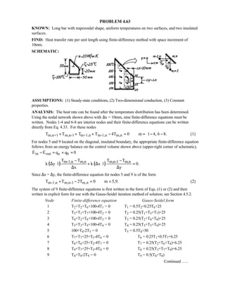 PROBLEM 4.63
KNOWN: Long bar with trapezoidal shape, uniform temperatures on two surfaces, and two insulated
surfaces.
FIND: Heat transfer rate per unit length using finite-difference method with space increment of
10mm.
SCHEMATIC:
ASSUMPTIONS: (1) Steady-state conditions, (2) Two-dimensional conduction, (3) Constant
properties.
ANALYSIS: The heat rate can be found after the temperature distribution has been determined.
Using the nodal network shown above with ∆x = 10mm, nine finite-difference equations must be
written. Nodes 1-4 and 6-8 are interior nodes and their finite-difference equations can be written
directly from Eq. 4.33. For these nodes
m,n+1 m,n-1 m+1,n m-1,n m,nT T T T 4T 0 m 1 4, 6 8.+ + + − = = − − (1)
For nodes 5 and 9 located on the diagonal, insulated boundary, the appropriate finite-difference equation
follows from an energy balance on the control volume shown above (upper-right corner of schematic),
in out a bE E q q 0− = + = 
( ) ( )m-1,n m,n m,n-1 m,nT T T T
k y 1 k x 1 0.
x y
− −
∆ ⋅ + ∆ ⋅ =
∆ ∆
Since ∆x = ∆y, the finite-difference equation for nodes 5 and 9 is of the form
m-1,n m,n-1 m,nT T 2T 0 m 5,9.+ − = = (2)
The system of 9 finite-difference equations is first written in the form of Eqs. (1) or (2) and then
written in explicit form for use with the Gauss-Seidel iteration method of solution; see Section 4.5.2.
Node Finite-difference equation Gauss-Seidel form
1 T2+T2+T6+100-4T1 = 0 T1 = 0.5T2+0.25T6+25
2 T3+T1+T7+100-4T2 = 0 T2 = 0.25(T1+T3+T7)+25
3 T4+T2+T8+100-4T3 = 0 T3 = 0.25(T2+T4+T8)+25
4 T5+T3+T9+100-4T4 = 0 T4 = 0.25(T3+T5+T9)+25
5 100+T4-2T5 = 0 T5 = 0.5T4+50
6 T7+T7+25+T1-4T6 = 0 T6 = 0.25T1+0.5T7+6.25
7 T8+T6+25+T2-4T7 = 0 T7 = 0.25(T2+T6+T8)+6.25
8 T9+T7+25+T3-4T8 = 0 T8 = 0.25(T3+T7+T9)+6.25
9 T4+T8-2T9 = 0 T9 = 0.5(T4+T8)
Continued …..
 