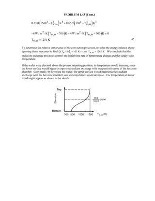 PROBLEM 1.43 (Cont.)
( ) ( )4 4 4 4 4 4
w,ss w,ss0.65 1500 T K 0.65 330 T Kσ σ− + −
( ) ( )2 2
w,ss w,ss8W / m K T 700 K 4W / m K T 700 K 0− ⋅ − − ⋅ − =
w,ssT 1251 K= 
To determine the relative importance of the convection processes, re-solve the energy balance above
ignoring those processes to find ( )w w,ssi
d T / dt 101 K / s and T 1262 K.= = We conclude that the
radiation exchange processes control the initial time rate of temperature change and the steady-state
temperature.
If the wafer were elevated above the present operating position, its temperature would increase, since
the lower surface would begin to experience radiant exchange with progressively more of the hot zone
chamber. Conversely, by lowering the wafer, the upper surface would experience less radiant
exchange with the hot zone chamber, and its temperature would decrease. The temperature-distance
trend might appear as shown in the sketch.
 