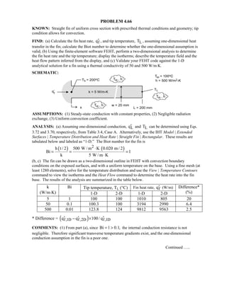 PROBLEM 4.66
KNOWN: Straight fin of uniform cross section with prescribed thermal conditions and geometry; tip
condition allows for convection.
FIND: (a) Calculate the fin heat rate, fq′ , and tip temperature, LT , assuming one-dimensional heat
transfer in the fin; calculate the Biot number to determine whether the one-dimensional assumption is
valid, (b) Using the finite-element software FEHT, perform a two-dimensional analysis to determine
the fin heat rate and the tip temperature; display the isotherms; describe the temperature field and the
heat flow pattern inferred from the display, and (c) Validate your FEHT code against the 1-D
analytical solution for a fin using a thermal conductivity of 50 and 500 W/m⋅K.
SCHEMATIC:
ASSUMPTIONS: (1) Steady-state conduction with constant properties, (2) Negligible radiation
exchange, (3) Uniform convection coefficient.
ANALYSIS: (a) Assuming one-dimensional conduction, Lq′ and LT can be determined using Eqs.
3.72 and 3.70, respectively, from Table 3.4, Case A. Alternatively, use the IHT Model | Extended
Surfaces | Temperature Distribution and Heat Rate | Straight Fin | Rectangular. These results are
tabulated below and labeled as “1-D.” The Biot number for the fin is
( ) ( )2h t / 2 500 W / m K 0.020 m / 2
Bi 1
k 5 W / m K
⋅
= = =
⋅
(b, c) The fin can be drawn as a two-dimensional outline in FEHT with convection boundary
conditions on the exposed surfaces, and with a uniform temperature on the base. Using a fine mesh (at
least 1280 elements), solve for the temperature distribution and use the View | Temperature Contours
command to view the isotherms and the Heat Flow command to determine the heat rate into the fin
base. The results of the analysis are summarized in the table below.
Tip temperature, TL (°C) Fin heat rate, fq′ (W/m)k
(W/m⋅K)
Bi
1-D 2-D 1-D 2-D
Difference*
(%)
5 1 100 100 1010 805 20
50 0.1 100.3 100 3194 2990 6.4
500 0.01 123.8 124 9812 9563 2.5
* Difference = ( )f,1D f,2D f,1Dq q 100/ q′ ′ ′− ×
COMMENTS: (1) From part (a), since Bi 1 0.1,=  the internal conduction resistance is not
negligible. Therefore significant transverse temperature gradients exist, and the one-dimensional
conduction assumption in the fin is a poor one.
Continued …..
 