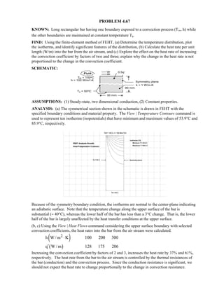 PROBLEM 4.67
KNOWN: Long rectangular bar having one boundary exposed to a convection process (T∞, h) while
the other boundaries are maintained at constant temperature Ts.
FIND: Using the finite-element method of FEHT, (a) Determine the temperature distribution, plot
the isotherms, and identify significant features of the distribution, (b) Calculate the heat rate per unit
length (W/m) into the bar from the air stream, and (c) Explore the effect on the heat rate of increasing
the convection coefficient by factors of two and three; explain why the change in the heat rate is not
proportional to the change in the convection coefficient.
SCHEMATIC:
ASSUMPTIONS: (1) Steady-state, two dimensional conduction, (2) Constant properties.
ANALYSIS: (a) The symmetrical section shown in the schematic is drawn in FEHT with the
specified boundary conditions and material property. The View | Temperature Contours command is
used to represent ten isotherms (isopotentials) that have minimum and maximum values of 53.9°C and
85.9°C, respectively.
Because of the symmetry boundary condition, the isotherms are normal to the center-plane indicating
an adiabatic surface. Note that the temperature change along the upper surface of the bar is
substantial (≈ 40°C), whereas the lower half of the bar has less than a 3°C change. That is, the lower
half of the bar is largely unaffected by the heat transfer conditions at the upper surface.
(b, c) Using the View | Heat Flows command considering the upper surface boundary with selected
convection coefficients, the heat rates into the bar from the air stream were calculated.
( )2h W / m K 100 200 300⋅
( )q W / m 128 175 206′
Increasing the convection coefficient by factors of 2 and 3, increases the heat rate by 37% and 61%,
respectively. The heat rate from the bar to the air stream is controlled by the thermal resistances of
the bar (conduction) and the convection process. Since the conduction resistance is significant, we
should not expect the heat rate to change proportionally to the change in convection resistance.
 