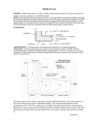 PROBLEM 4.69
KNOWN: Symmetrical section of a flow channel with prescribed values of q and k, as well as the
surface convection conditions. See Problem 4.5(S).
FIND: Using the finite-element method of FEHT, (a) Determine the temperature distribution and plot
the isotherms; identify the coolest and hottest regions, and the region with steepest gradients; describe
the heat flow field, (b) Calculate the heat rate per unit length (W/m) from the outer surface A to the
adjacent fluid, (c) Calculate the heat rate per unit length (W/m) to surface B from the inner fluid, and
(d) Verify that the results are consistent with an overall energy balance on the section.
SCHEMATIC:
ASSUMPTIONS: (1) Steady-state, two-dimensional conduction, (2) Constant properties.
ANALYSIS: (a) The symmetrical section shown in the schematic is drawn in FEHT with the
specified boundary conditions, material property and generation. The View | Temperature Contours
command is used to represent ten isotherms (isopotentials) that have minimum and maximum values
of 82.1°C and 125.2°C.
The hottest region of the section is the upper vertical leg (left-hand corner). The coolest region is in
the lower horizontal leg at the far right-hand boundary. The maximum and minimum section
temperatures (125°C and 77°C), respectively, are higher than either adjoining fluid. Remembering
that heat flow lines are normal to the isotherms, heat flows from the hottest corner directly to the inner
fluid and downward into the lower leg and then flows out surface A and the lower portion of surface
B.
Continued …..
 