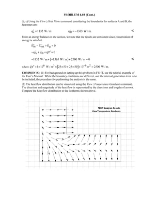 PROBLEM 4.69 (Cont.)
(b, c) Using the View | Heat Flows command considering the boundaries for surfaces A and B, the
heat rates are:
s Bq 1135 W / m q 1365 W / m.′ ′= = − 
From an energy balance on the section, we note that the results are consistent since conservation of
energy is satisfied.
in out gE E E 0′ ′− + =  
A Bq q q 0′ ′ ′− + + ∀ =
( )1135 W / m 1365 W / m 2500 W / m 0− + − + = 
where [ ]6 3 6 2q 1 10 W / m 25 50 25 50 10 m 2500 W / m.−′∀ = × × × + × × =
COMMENTS: (1) For background on setting up this problem in FEHT, see the tutorial example of
the User’s Manual. While the boundary conditions are different, and the internal generation term is to
be included, the procedure for performing the analysis is the same.
(2) The heat flow distribution can be visualized using the View | Temperature Gradients command.
The direction and magnitude of the heat flow is represented by the directions and lengths of arrows.
Compare the heat flow distribution to the isotherms shown above.
 