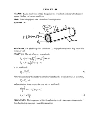 PROBLEM 1.44
KNOWN: Radial distribution of heat dissipation in a cylindrical container of radioactive
wastes. Surface convection conditions.
FIND: Total energy generation rate and surface temperature.
SCHEMATIC:
ASSUMPTIONS: (1) Steady-state conditions, (2) Negligible temperature drop across thin
container wall.
ANALYSIS: The rate of energy generation is
( )
( )
oE qdV=q 1- r/r 2 rLdr
E 2 Lq r / 2 r / 4
r 2
g o o0
2 2
g o o o
π
π
 =
  
= −
∫ ∫  
 
or per unit length,
 
.′ =E
q r
2
g
o o
2
π

Performing an energy balance for a control surface about the container yields, at an instant,
 ′ − ′ =E Eg out 0
and substituting for the convection heat rate per unit length,
( )( )
q r
h 2 r T T
2
2
o o
o s
π
π= − ∞

T T
q r
4h
s
o o
= +∞

. 
COMMENTS: The temperature within the radioactive wastes increases with decreasing r
from Ts at ro to a maximum value at the centerline.
 