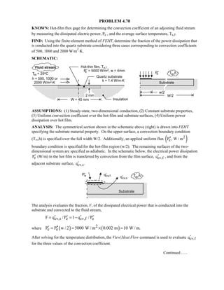PROBLEM 4.70
KNOWN: Hot-film flux gage for determining the convection coefficient of an adjoining fluid stream
by measuring the dissipated electric power, Pe , and the average surface temperature, Ts,f.
FIND: Using the finite-element method of FEHT, determine the fraction of the power dissipation that
is conducted into the quartz substrate considering three cases corresponding to convection coefficients
of 500, 1000 and 2000 W/m
2
⋅K.
SCHEMATIC:
ASSUMPTIONS: (1) Steady-state, two-dimensional conduction, (2) Constant substrate properties,
(3) Uniform convection coefficient over the hot-film and substrate surfaces, (4) Uniform power
dissipation over hot film.
ANALYSIS: The symmetrical section shown in the schematic above (right) is drawn into FEHT
specifying the substrate material property. On the upper surface, a convection boundary condition
(T∞,h) is specified over the full width W/2. Additionally, an applied uniform flux ( )2
eP , W / m′′
boundary condition is specified for the hot-film region (w/2). The remaining surfaces of the two-
dimensional system are specified as adiabatic. In the schematic below, the electrical power dissipation
eP′ (W/m) in the hot film is transferred by convection from the film surface, cv,fq′ , and from the
adjacent substrate surface, cv,sq .′
The analysis evaluates the fraction, F, of the dissipated electrical power that is conducted into the
substrate and convected to the fluid stream,
cv,s e cv,f eF q / P 1 q / P′ ′ ′ ′= = −
where ( ) ( )2
e eP P w / 2 5000 W / m 0.002 m 10 W / m.′ ′′= = × =
After solving for the temperature distribution, the View|Heat Flow command is used to evaluate cv,fq′
for the three values of the convection coefficient.
Continued …..
 