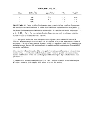 PROBLEM 4.70 (Cont.)
Case h(W/m
2
⋅K) ( )cv,fq W / m′ F(%) Ts,f (°C)
1 500 5.64 43.6 30.9
2 1000 6.74 32.6 28.6
3 2000 7.70 23.3 27.0
COMMENTS: (1) For the ideal hot-film flux gage, there is negligible heat transfer to the substrate,
and the convection coefficient of the air stream is calculated from the measured electrical power, eP ,′′
the average film temperature (by a thin-film thermocouple), Ts,f, and the fluid stream temperature, T∞,
as ( )e s,fh P / T T .∞′′= − The purpose in performing the present analysis is to estimate a correction
factor to account for heat transfer to the substrate.
(2) As anticipated, the fraction of the dissipated electrical power conducted into the substrate, F,
decreases with increasing convection coefficient. For the case of the largest convection coefficient, F
amounts to 25%, making it necessary to develop a reliable, accurate heat transfer model to estimate the
applied correction. Further, this condition limits the usefulness of this gage design to flows with high
convection coefficients.
(3) A reduction in F, and hence the effect of an applied correction, could be achieved with a substrate
material having a lower thermal conductivity than quartz. However, quartz is a common substrate
material for fabrication of thin-film heat-flux gages and thermocouples. By what other means could
you reduce F?
(4) In addition to the tutorial example in the FEHT User’s Manual, the solved models for Examples
4.3 and 4.4 are useful for developing skills helpful in solving this problem.
 