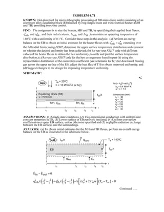 PROBLEM 4.71
KNOWN: Hot-plate tool for micro-lithography processing of 300-mm silicon wafer consisting of an
aluminum alloy equalizing block (EB) heated by ring-shaped main and trim electrical heaters (MH
and TH) providing two-zone control.
FIND: The assignment is to size the heaters, MH and TH, by specifying their applied heat fluxes,
mh thq and q ,′′ ′′ and their radial extents, mh thr and r∆ ∆ , to maintain an operating temperature of
140°C with a uniformity of 0.1°C. Consider these steps in the analysis: (a) Perform an energy
balance on the EB to obtain an initial estimate for the heater fluxes with mh thq q′′ ′′= extending over
the full radial limits; using FEHT, determine the upper surface temperature distribution and comment
on whether the desired uniformity has been achieved; (b) Re-run your FEHT code with different
values of the heater fluxes to obtain the best uniformity possible and plot the surface temperature
distribution; (c) Re-run your FEHT code for the best arrangement found in part (b) using the
representative distribution of the convection coefficient (see schematic for h(r) for downward flowing
gas across the upper surface of the EB; adjust the heat flux of TH to obtain improved uniformity; and
(d) Suggest changes to the design for improving temperature uniformity.
SCHEMATIC:

ASSUMPTIONS: (1) Steady-state conditions, (2) Two-dimensional conduction with uniform and
constant properties in EB, (3) Lower surface of EB perfectly insulated, (4) Uniform convection
coefficient over upper EB surface, unless otherwise specified and (5) negligible radiation exchange
between the EB surfaces and the surroundings.
ANALYSIS: (a) To obtain initial estimates for the MH and TH fluxes, perform an overall energy
balance on the EB as illustrated in the schematic below.
in outE E 0− = 
( ) ( ) ( )2 2 2 2 2
mh th o o s2 1 4 3q r r q r r h r 2 r w T T 0π π π π ∞
 ′′ ′′− + − − + − =  
Continued …..
 