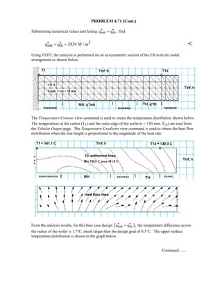 PROBLEM 4.71 (Cont.)
Substituting numerical values and letting mh thq q ,′′ ′′= find
2
mh thq q 2939 W / m′′ ′′= = 
Using FEHT, the analysis is performed on an axisymmetric section of the EB with the nodal
arrangement as shown below.
The Temperature Contour view command is used to create the temperature distribution shown below.
The temperatures at the center (T1) and the outer edge of the wafer (r = 150 mm, T14) are read from
the Tabular Output page. The Temperature Gradients view command is used to obtain the heat flow
distribution when the line length is proportional to the magnitude of the heat rate.
From the analysis results, for this base case design ( )mh thq q ,′′ ′′= the temperature difference across
the radius of the wafer is 1.7°C, much larger than the design goal of 0.1°C. The upper surface
temperature distribution is shown in the graph below.
Continued …..
 
