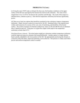 PROBLEM 4.71 (Cont.)
(c) Using the same FEHT code as with part (b), base case, the boundary conditions on the upper
surface of the EB were specified by the function h(r) shown in the schematic. The value of h(r)
ranged from 5.4 to 13.5 W/m
2
⋅K between the centerline and EB edge. The result of the analysis is
tabulated above, labeled as part (c). Note that the temperature uniformity has become significantly
poorer.
(d) There are at least two options that should be considered in the re-design to improve temperature
uniformity. Higher thermal conductivity material for the EB. Aluminum alloy is the material most
widely used in practice for reasons of low cost, ease of machining, and durability of the heated
surface. The results of analyses for thermal conductivity values of 150 and 300 W/m⋅K are tabulated
above, labeled as part (d). Using pure or oxygen-free copper could improve the temperature
uniformity to better than 0.5°C.
Distributed heater elements. The initial option might be to determine whether temperature uniformity
could be improved using two elements, but located differently. Another option is a single element
heater spirally embedded in the lower portion of the EB. By appropriately positioning the element as
a function of the EB radius, improved uniformity can be achieved. This practice is widely used where
precise and uniform temperature control is needed.
 