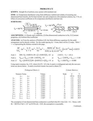 PROBLEM 4.72
KNOWN: Straight fin of uniform cross section with insulated end.
FIND: (a) Temperature distribution using finite-difference method and validity of assuming one-
dimensional heat transfer, (b) Fin heat transfer rate and comparison with analytical solution, Eq. 3.76, (c)
Effect of convection coefficient on fin temperature distribution and heat rate.
SCHEMATIC:
ASSUMPTIONS: (1) Steady-state conditions, (2) One-dimensional conduction in fin, (3) Constant
properties, (4) Uniform film coefficient.
ANALYSIS: (a) From the analysis of Problem 4.45, the finite-difference equations for the nodal
arrangement can be directly written. For the nodal spacing ∆x = 4 mm, there will be 12 nodes. With 
 w representing the distance normal to the page,
( )
2
2 2 2 3
3c
hP h 2 h 2 500W m K 2
x x x 4 10 mm 0.0533
kA k w kw 50W m K 6 10 m
−
−
⋅ ⋅ ⋅ ×
⋅∆ ≈ ∆ = ∆ = × =
⋅ ⋅ ⋅ × ×


Node 1: ( )2 1100 T 0.0533 30 2 0.0533 T 0+ + × − + = or -2.053T1 + T2 = -101.6
Node n: n 1 n 1 nT T 1.60 2.0533T 0+ −+ + − = or n 1 n n 1T 2.053T T 1.60− −− + = −
Node 12: ( ) ( )11 12T 0.0533 2 30 0.0533 2 1 T 0+ − + = or 11 12T 1.0267T 0.800− = −
Using matrix notation, Eq. 4.52, where [A] [T] = [C], the A-matrix is tridiagonal and only the non-zero
terms are shown below. A matrix inversion routine was used to obtain [T].
Tridiagonal Matrix A Column Matrices
Nonzero Terms Values Node C T
a1,1 a1,2 -2.053 1 1 -101.6 85.8
a2,1 a2,2 a2,3 1 -2.053 1 2 -1.6 74.5
a3,2 a3,3 a3,4 1 -2.053 1 3 -1.6 65.6
a4,3 a4,4 a4,5 1 -2.053 1 4 -1.6 58.6
a5,4 a5,5 a5,6 1 -2.053 1 5 -1.6 53.1
a6,5 a6,6 a6,7 1 -2.053 1 6 -1.6 48.8
a7,6 a7,7 a7,8 1 -2.053 1 7 -1.6 45.5
a8,7 a8,8 a8,9 1 -2.053 1 8 -1.6 43.0
a9,8 a9,9 a9,10 1 -2.053 1 9 -1.6 41.2
a10,9 a10,10 a10,11 1 -2.053 1 10 -1.6 39.9
a11,10 a11,11 a11,12 1 -2.053 1 11 -1.6 39.2
a12,11 a12,12 a12,13 1 -1.027 1 12 -0.8 38.9
The assumption of one-dimensional heat conduction is justified when Bi ≡ h(w/2)/k  0.1. Hence, with
Bi = 500 W/m2
⋅K(3 × 10-3
m)/50 W/m⋅K = 0.03, the assumption is reasonable.
Continued...
 