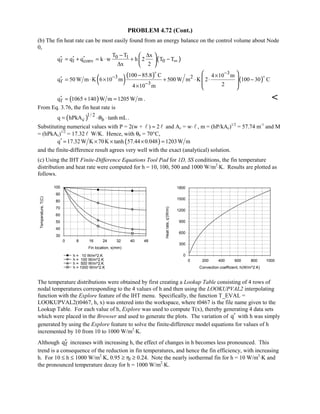 PROBLEM 4.72 (Cont.)
(b) The fin heat rate can be most easily found from an energy balance on the control volume about Node
0,
( )0 1
f 1 conv 0
T T x
q q q k w h 2 T T
x 2
∞
− ∆
′ ′ ′= + = ⋅ + −
∆
 
 
 
( )( )
( )
3
3 2
f 3
100 85.8 C 4 10 m
q 50 W m K 6 10 m 500 W m K 2 100 30 C
24 10 m
−
−
−
− ×
′ = ⋅ × + ⋅ ⋅ −
×
 
 
 
 


( )fq 1065 140 W m 1205W m′ = + = . 
From Eq. 3.76, the fin heat rate is
( )1/ 2
c bq hPkA tanh mLθ= ⋅ ⋅ .
Substituting numerical values with P = 2(w +  ) ≈ 2  and Ac = w⋅  , m = (hP/kAc)1/2
= 57.74 m-1
and M
= (hPkAc)1/2
= 17.32  W/K. Hence, with θb = 70°C,
( )q 17.32 W K 70K tanh 57.44 0.048 1203W m′ = × × × =
and the finite-difference result agrees very well with the exact (analytical) solution.
(c) Using the IHT Finite-Difference Equations Tool Pad for 1D, SS conditions, the fin temperature
distribution and heat rate were computed for h = 10, 100, 500 and 1000 W/m2
⋅K. Results are plotted as
follows.
0 8 16 24 32 40 48
Fin location, x(mm)
30
40
50
60
70
80
90
100
Temperature,T(C)
h = 10 W/m^2.K
h = 100 W/m^2.K
h = 500 W/m^2.K
h = 1000 W/m^2.K
0 200 400 600 800 1000
Convection coefficient, h(W/m^2.K)
0
300
600
900
1200
1500
1800
Heatrate,q'(W/m)
The temperature distributions were obtained by first creating a Lookup Table consisting of 4 rows of
nodal temperatures corresponding to the 4 values of h and then using the LOOKUPVAL2 interpolating
function with the Explore feature of the IHT menu. Specifically, the function T_EVAL =
LOOKUPVAL2(t0467, h, x) was entered into the workspace, where t0467 is the file name given to the
Lookup Table. For each value of h, Explore was used to compute T(x), thereby generating 4 data sets
which were placed in the Browser and used to generate the plots. The variation of q′ with h was simply
generated by using the Explore feature to solve the finite-difference model equations for values of h
incremented by 10 from 10 to 1000 W/m2
⋅K.
Although fq′ increases with increasing h, the effect of changes in h becomes less pronounced. This
trend is a consequence of the reduction in fin temperatures, and hence the fin efficiency, with increasing
h. For 10 ≤ h ≤ 1000 W/m2
⋅K, 0.95 ≥ ηf ≥ 0.24. Note the nearly isothermal fin for h = 10 W/m2
⋅K and
the pronounced temperature decay for h = 1000 W/m2
⋅K.
 
