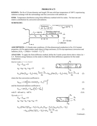 PROBLEM 4.73
KNOWN: Pin fin of 10 mm diameter and length 250 mm with base temperature of 100°C experiencing
radiation exchange with the surroundings and free convection with ambient air.
FIND: Temperature distribution using finite-difference method with five nodes. Fin heat rate and
relative contributions by convection and radiation.
SCHEMATIC:
ASSUMPTIONS: (1) Steady-state conditions, (2) One-dimensional conduction in fin, (3) Constant
properties, (4) Fin approximates small object in large enclosure, (5) Fin tip experiences convection and
radiation, (6) hfc = 2.89[0.6 + 0.624(T - T∞)1/6
]2
.
ANALYSIS: To apply the finite-difference method, define the 5-node system shown above where ∆x =
L/5. Perform energy balances on the nodes to obtain the finite-difference equations for the nodal
temperatures.
Interior node, n = 1, 2, 3 or 4
in outE E 0− = 
a b c dq q q q 0+ + + = (1)
( ) ( )n 1 n n 1 n
r,n sur n c fc,n n c
T T T T
h P x T T kA h P x T T kA 0
x x
+ −
∞
− −
∆ − + + ∆ − + =
∆ ∆
(2)
where the free convection coefficient is
( )
21/6
fc,n nh 2.89 0.6 0.624 T T∞
 = + −
  
(3)
and the linearized radiation coefficient is
( )( )2 2
r,n n sur n surh T T T Tεσ= + + (4)
with P = πD and Ac = πD2
/4. (5,6)
Tip node, n = 5
in outE E 0− = 
a b c d eq q q q q 0+ + + + =
( )( ) ( ) ( )
( )( )
r,5 sur 5 r,5 c sur 5 fc,5 c 5
4 5
fc,5 5 c
h P x 2 T T h A T T h A T T
T T
h P x 2 T T kA 0
x
∞
∞
∆ − + − + −
−
+ ∆ − + =
∆
(7)
Continued...
 