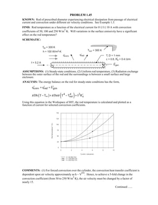 PROBLEM 1.45
KNOWN: Rod of prescribed diameter experiencing electrical dissipation from passage of electrical
current and convection under different air velocity conditions. See Example 1.3.
FIND: Rod temperature as a function of the electrical current for 0 ≤ I ≤ 10 A with convection
coefficients of 50, 100 and 250 W/m
2
⋅K. Will variations in the surface emissivity have a significant
effect on the rod temperature?
SCHEMATIC:
ASSUMPTIONS: (1) Steady-state conditions, (2) Uniform rod temperature, (3) Radiation exchange
between the outer surface of the rod and the surroundings is between a small surface and large
enclosure.
ANALYSIS: The energy balance on the rod for steady-state conditions has the form,
conv rad genq q E′ ′ ′+ = 
( ) ( )4 4 2
sur eDh T T D T T I Rπ π εσ∞ ′− + − =
Using this equation in the Workspace of IHT, the rod temperature is calculated and plotted as a
function of current for selected convection coefficients.
COMMENTS: (1) For forced convection over the cylinder, the convection heat transfer coefficient is
dependent upon air velocity approximately as h ~ V
0.6
. Hence, to achieve a 5-fold change in the
convection coefficient (from 50 to 250 W/m
2
⋅K), the air velocity must be changed by a factor of
nearly 15.
Continued …..
0 2 4 6 8 10
C urren t, I (am peres )
0
25
50
75
100
125
150
Rodtemperature,T(C)
h = 50 W/m ^2.K
h = 100 W/m ^2 .K
h = 250 W/m ^2 .K
 