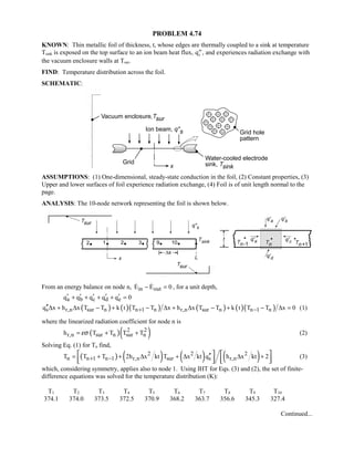 PROBLEM 4.74
KNOWN: Thin metallic foil of thickness, t, whose edges are thermally coupled to a sink at temperature
Tsink is exposed on the top surface to an ion beam heat flux, TTqs , and experiences radiation exchange with
the vacuum enclosure walls at Tsur.
FIND: Temperature distribution across the foil.
SCHEMATIC:
ASSUMPTIONS: (1) One-dimensional, steady-state conduction in the foil, (2) Constant properties, (3)
Upper and lower surfaces of foil experience radiation exchange, (4) Foil is of unit length normal to the
page.
ANALYSIS: The 10-node network representing the foil is shown below.
From an energy balance on node n, in outE E 0− =  , for a unit depth,
a b c d eq q q q q 0′ ′ ′ ′ ′+ + + + =
( ) ( )( ) ( ) ( )( )s r,n sur n n 1 n r,n sur n n 1 nq x h x T T k t T T x h x T T k t T T x 0+ −′′∆ + ∆ − + − ∆ + ∆ − + − ∆ = (1)
where the linearized radiation coefficient for node n is
( )( )2 2
r,n sur n sur nh T T T Tεσ= + + (2)
Solving Eq. (1) for Tn find,
( ) ( ) ( ) ( )2 2 2
n n 1 n 1 r,n sur s r,nT T T 2h x kt T x kt q h x kt 2+ − ′′= + + ∆ + ∆ ∆ +   
      
(3)
which, considering symmetry, applies also to node 1. Using IHT for Eqs. (3) and (2), the set of finite-
difference equations was solved for the temperature distribution (K):
T1 T2 T3 T4 T5 T6 T7 T8 T9 T10
374.1 374.0 373.5 372.5 370.9 368.2 363.7 356.6 345.3 327.4
Continued...
 