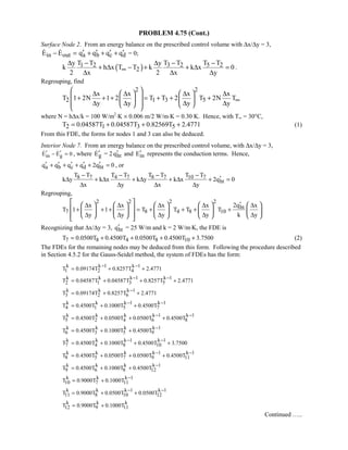 PROBLEM 4.75 (Cont.)
Surface Node 2. From an energy balance on the prescribed control volume with ∆x/∆y = 3,
in outE E− = 
a b c dq q q q′ ′ ′ ′+ + + = 0;
( ) 3 2 5 21 2
2
T T T Ty T T y
k h x T T k k x 0
2 x 2 x y
∞
− −∆ − ∆
+ ∆ − + + ∆ =
∆ ∆ ∆
.
Regrouping, find
2 2
2 1 3 5
x x x x
T 1 2N 1 2 T T 2 T 2N T
y y y y
∞
    ∆ ∆ ∆ ∆ + + + = + + +   
 ∆ ∆ ∆ ∆    
where N = h∆x/k = 100 W/m2
⋅K × 0.006 m/2 W/m⋅K = 0.30 K. Hence, with T∞ = 30°C,
2 1 3 5T 0.04587T 0.04587T 0.82569T 2.4771= + + + (1)
From this FDE, the forms for nodes 1 and 3 can also be deduced.
Interior Node 7. From an energy balance on the prescribed control volume, with ∆x/∆y = 3,
in gE E 0′ ′− =  , where gE′ = 2 htq′ and inE′ represents the conduction terms. Hence,
a b c d htq q q q 2q 0′ ′ ′ ′ ′+ + + + = , or
8 7 4 7 8 7 10 7
ht
T T T T T T T T
k y k x k y k x 2q 0
x y x y
− − − −
′∆ + ∆ + ∆ + ∆ + =
∆ ∆ ∆ ∆
Regrouping,
2 2 2 2
ht
7 8 4 8 10
2qx x x x x
T 1 1 T T T T
y y y y k y
′∆ ∆ ∆ ∆ ∆
+ + + = + + + +
∆ ∆ ∆ ∆ ∆
          
          
           
Recognizing that ∆x/∆y = 3, htq′ = 25 W/m and k = 2 W/m⋅K, the FDE is
7 8 4 8 10T 0.0500T 0.4500T 0.0500T 0.4500T 3.7500= + + + + (2)
The FDEs for the remaining nodes may be deduced from this form. Following the procedure described
in Section 4.5.2 for the Gauss-Seidel method, the system of FDEs has the form:
k k 1 k 1
1 2 4T 0.09174T 0.8257T 2.4771
− −
= + +
k k k 1 k 1
2 1 3 5T 0.04587T 0.04587T 0.8257T 2.4771
− −
= + + +
k k k 1
3 2 6T 0.09174T 0.8257T 2.4771
−
= + +
k k k 1 k 1
4 1 5 7T 0.4500T 0.1000T 0.4500T
− −
= + +
k k k k 1 k 1
5 2 4 6 8T 0.4500T 0.0500T 0.0500T 0.4500T
− −
= + + +
k k k k 1
6 3 5 9T 0.4500T 0.1000T 0.4500T
−
= + +
k k k 1 k 1
7 4 8 10T 0.4500T 0.1000T 0.4500T 3.7500
− −
= + + +
k k k k 1 k 1
8 5 7 9 11T 0.4500T 0.0500T 0.0500T 0.4500T
− −
= + + +
k k k k 1
9 6 8 12T 0.4500T 0.1000T 0.4500T
−
= + +
k k k 1
10 7 11T 0.9000T 0.1000T
−
= +
k k k 1 k 1
11 8 10 12T 0.9000T 0.0500T 0.0500T
− −
= + +
k k k
12 9 11T 0.9000T 0.1000T= +
Continued …..
 