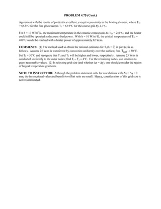 PROBLEM 4.75 (Cont.)
Agreement with the results of part (a) is excellent, except in proximity to the heating element, where T15
= 66.6°C for the fine grid exceeds T7 = 63.9°C for the coarse grid by 2.7°C.
For h = 10 W/m2
⋅K, the maximum temperature in the ceramic corresponds to T15 = 254°C, and the heater
could still be operated at the prescribed power. With h = 10 W/m2
⋅K, the critical temperature of T15 =
400°C would be reached with a heater power of approximately 82 W/m.
COMMENTS: (1) The method used to obtain the rational estimates for Ti (k = 0) in part (a) is as
follows. Assume 25 W/m is transferred by convection uniformly over the surface; find surfT ≈ 50°C.
Set T2 = 50°C and recognize that T1 and T3 will be higher and lower, respectively. Assume 25 W/m is
conducted uniformly to the outer nodes; find T5 - T2 ≈ 4°C. For the remaining nodes, use intuition to
guess reasonable values. (2) In selecting grid size (and whether ∆x = ∆y), one should consider the region
of largest temperature gradients.
NOTE TO INSTRUCTOR: Although the problem statement calls for calculations with ∆x = ∆y = 1
mm, the instructional value and benefit-to-effort ratio are small. Hence, consideration of this grid size is
not recommended.
 