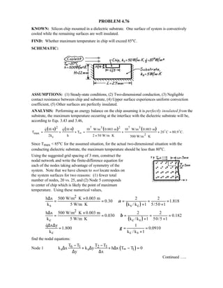 PROBLEM 4.76
KNOWN: Silicon chip mounted in a dielectric substrate. One surface of system is convectively
cooled while the remaining surfaces are well insulated.
FIND: Whether maximum temperature in chip will exceed 85°C.
SCHEMATIC:
ASSUMPTIONS: (1) Steady-state conditions, (2) Two-dimensional conduction, (3) Negligible
contact resistance between chip and substrate, (4) Upper surface experiences uniform convection
coefficient, (5) Other surfaces are perfectly insulated.
ANALYSIS: Performing an energy balance on the chip assuming it is perfectly insulated from the
substrate, the maximum temperature occurring at the interface with the dielectric substrate will be,
according to Eqs. 3.43 and 3.46,
( ) ( ) ( ) ( )7 3 7 32 2
max 2
c
q H/4 q H/4 10 W/m 0.003 m 10 W/m 0.003 m
T T 20 C 80.9 C.
2k h 2 50 W/m K 500 W/m K
∞= + + = + + =
× ⋅ ⋅
o o 
Since Tmax  85°C for the assumed situation, for the actual two-dimensional situation with the
conducting dielectric substrate, the maximum temperature should be less than 80°C.
Using the suggested grid spacing of 3 mm, construct the
nodal network and write the finite-difference equation for
each of the nodes taking advantage of symmetry of the
system. Note that we have chosen to not locate nodes on
the system surfaces for two reasons: (1) fewer total
number of nodes, 20 vs. 25, and (2) Node 5 corresponds
to center of chip which is likely the point of maximum
temperature. Using these numerical values,
( )
2
s s c
h x 500 W/m K 0.003 m 2 2
0.30 1.818
k 5 W/m K k / k 1 5/50 1
α
∆ ⋅ ×
= = = = =
⋅ + +
( )
2
c c s
h x 500 W/m K 0.003 m 2 2
0.030 0.182
k 5 W/m K k / k 1 50/5 1
β
∆ ⋅ ×
= = = = =
⋅ + +
c c s
q x y 1
1.800 0.0910
k k / k 1
γ
∆ ∆
= = =
+

find the nodal equations:
Node 1 ( )6 1 2 1
s s 1
T T T T
k x k y h x T T 0
y x
∞
− −
∆ + ∆ + ∆ − =
∆ ∆
Continued …..
 