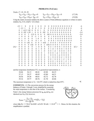 PROBLEM 4.76 (Cont.)
Nodes 17, 18, 19, 20
12 16 17 18 13 17 18 19T T 3T T 0 T T 3T T 0+ − + = + − + = (17,18)
14 18 19 20 15 19 20T T 3T T 0 T 2T 3T 0+ − + = + − = (19,20)
Using the matrix inversion method, the above system of finite-difference equations is written in matrix
notation, Eq. 4.52, [A][T] = [C] where
-2.3 1 0 0 0 1 0 0 0 0 0 0 0 0 0 0 0 0 0 0 -6
1 -3.3 1 0 0 0 1 0 0 0 0 0 0 0 0 0 0 0 0 0 -6
0 1 -4.12 1.82 0 0 0 1 0 0 0 0 0 0 0 0 0 0 0 0 -6
0 0 .182 -1.39 1 0 0 0 .182 0 0 0 0 0 0 0 0 0 0 0 -2.4
0 0 0 2 -2.21 0 0 0 0 .182 0 0 0 0 0 0 0 0 0 0 -2.4
1 0 0 0 0 -3 1 0 0 0 1 0 0 0 0 0 0 0 0 0 0
0 1 0 0 0 1 -4 1 0 0 0 1 0 0 0 0 0 0 0 0 0
0 0 1 0 0 0 1 -4 1 0 0 0 1 0 0 0 0 0 0 0 0
0 0 0 1.82 0 0 0 1 -4.82 1 0 0 0 1 0 0 0 0 0 0 0
0 0 0 0 1.82 0 0 0 2 -4.82 0 0 0 0 1 0 0 0 0 0 0
[A] = 0 0 0 0 0 1 0 0 0 0 -3 1 0 0 0 1 0 0 0 0 [C] = 0
0 0 0 0 0 0 1 0 0 0 1 -4 1 0 0 0 1 0 0 0 0
0 0 0 0 0 0 0 1 0 0 0 1 -4 1 0 0 0 1 0 0 0
0 0 0 0 0 0 0 0 1 0 0 0 1 -4 1 0 0 0 1 0 0
0 0 0 0 0 0 0 0 0 1 0 0 0 2 -4 0 0 0 0 1 0
0 0 0 0 0 0 0 0 0 0 1 0 0 0 0 -2 1 0 0 0 0
0 0 0 0 0 0 0 0 0 0 0 1 0 0 0 1 -3 1 0 0 0
0 0 0 0 0 0 0 0 0 0 0 0 1 0 0 0 1 -3 1 0 0
0 0 0 0 0 0 0 0 0 0 0 0 0 1 0 0 0 1 -3 1 0
0 0 0 0 0 0 0 0 0 0 0 0 0 0 1 0 0 0 2 -3 0
and the temperature distribution (°C), in geometrical representation, is
34.46 36.13 40.41 45.88 46.23
37.13 38.37 40.85 43.80 44.51
38.56 39.38 40.81 42.72 42.78
39.16 39.77 40.76 41.70 42.06
The maximum temperature is T5 = 46.23°C which is indeed less than 85°C. 
COMMENTS: (1) The convection process for the energy
balances of Nodes 1 through 5 were simplified by assuming
the node temperature is also that of the surface. Considering
Node 2, the energy balance processes for qa, qb and qc are
identical (see Eq. (2)); however,
( )2
conv 2
T T
q h T T
1/h y/2k
∞
∞
−
= ≈ −
+ ∆
where h∆y/2k = 5 W/m
2
⋅K×0.003 m/2×50 W/m⋅K = 1.5×10
-4
 1. Hence, for this situation, the
simplification is justified.
 