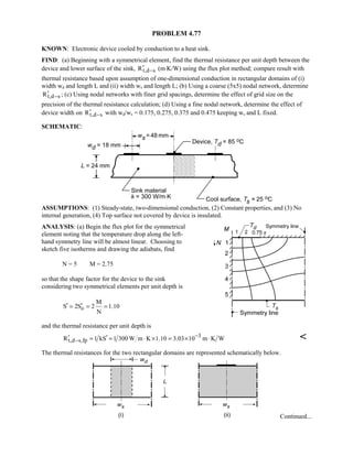 PROBLEM 4.77
KNOWN: Electronic device cooled by conduction to a heat sink.
FIND: (a) Beginning with a symmetrical element, find the thermal resistance per unit depth between the
device and lower surface of the sink, t,d sR −′ (m⋅K/W) using the flux plot method; compare result with
thermal resistance based upon assumption of one-dimensional conduction in rectangular domains of (i)
width wd and length L and (ii) width ws and length L; (b) Using a coarse (5x5) nodal network, determine
t,d sR −′ ; (c) Using nodal networks with finer grid spacings, determine the effect of grid size on the
precision of the thermal resistance calculation; (d) Using a fine nodal network, determine the effect of
device width on t,d sR −′ with wd/ws = 0.175, 0.275, 0.375 and 0.475 keeping ws and L fixed.
SCHEMATIC:
ASSUMPTIONS: (1) Steady-state, two-dimensional conduction, (2) Constant properties, and (3) No
internal generation, (4) Top surface not covered by device is insulated.
ANALYSIS: (a) Begin the flux plot for the symmetrical
element noting that the temperature drop along the left-
hand symmetry line will be almost linear. Choosing to
sketch five isotherms and drawing the adiabats, find
N = 5 M = 2.75
so that the shape factor for the device to the sink
considering two symmetrical elements per unit depth is
o
M
S 2S 2 1.10
N
′ ′= = =
and the thermal resistance per unit depth is
3
t,d s,fpR 1 kS 1 300 W m K 1.10 3.03 10 m K W−
−′ ′= = ⋅ × = × ⋅ 
The thermal resistances for the two rectangular domains are represented schematically below.
Continued...
 