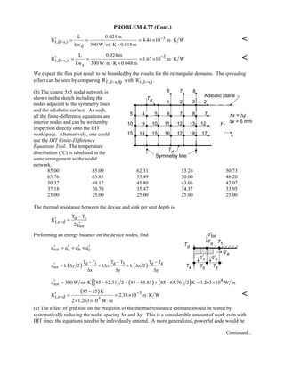 PROBLEM 4.77 (Cont.)
3
t,d s,i
d
L 0.024m
R 4.44 10 m K W
kw 300 W m K 0.018m
−
−′ = = = × ⋅
⋅ ×

3
t,d s,ii
s
L 0.024m
R 1.67 10 m K W
kw 300 W m K 0.048m
−
−′ = = = × ⋅
⋅ ×

We expect the flux plot result to be bounded by the results for the rectangular domains. The spreading
effect can be seen by comparing f,d s,fpR −′ with t,d s,iR −′ .
(b) The coarse 5x5 nodal network is
shown in the sketch including the
nodes adjacent to the symmetry lines
and the adiabatic surface. As such,
all the finite-difference equations are
interior nodes and can be written by
inspection directly onto the IHT
workspace. Alternatively, one could
use the IHT Finite-Difference
Equations Tool. The temperature
distribution (°C) is tabulated in the
same arrangement as the nodal
network.
85.00 85.00 62.31 53.26 50.73
65.76 63.85 55.49 50.00 48.20
50.32 49.17 45.80 43.06 42.07
37.18 36.70 35.47 34.37 33.95
25.00 25.00 25.00 25.00 25.00
The thermal resistance between the device and sink per unit depth is
d s
t,s d
tot
T T
R
2q
−
−
′ =
′
Performing an energy balance on the device nodes, find
tot a b cq q q q′ ′ ′ ′= + +
( ) ( )d 1 d 5 d 4
tot
T T T T T T
q k y 2 k x k x 2
x y y
− − −
′ = ∆ + ∆ + ∆
∆ ∆ ∆
( ) ( ) ( )[ ] 4
totq 300 W m K 85 62.31 2 85 63.85 85 65.76 2 K 1.263 10 W m′ = ⋅ − + − + − = ×
( ) 3
t,s d 4
85 25 K
R 2.38 10 m K W
2 1.263 10 W m
−
−
−
′ = = × ⋅
× ×

(c) The effect of grid size on the precision of the thermal resistance estimate should be tested by
systematically reducing the nodal spacing ∆x and ∆y. This is a considerable amount of work even with
IHT since the equations need to be individually entered. A more generalized, powerful code would be
Continued...
 