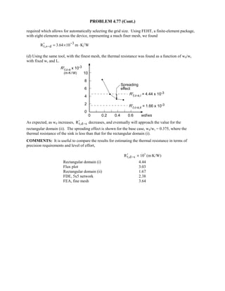 PROBLEM 4.77 (Cont.)
required which allows for automatically selecting the grid size. Using FEHT, a finite-element package,
with eight elements across the device, representing a much finer mesh, we found
3
t,s dR 3.64 10 m K W−
−′ = × ⋅
(d) Using the same tool, with the finest mesh, the thermal resistance was found as a function of wd/ws
with fixed ws and L.
As expected, as wd increases, t,d sR −′ decreases, and eventually will approach the value for the
rectangular domain (ii). The spreading effect is shown for the base case, wd/ws = 0.375, where the
thermal resistance of the sink is less than that for the rectangular domain (i).
COMMENTS: It is useful to compare the results for estimating the thermal resistance in terms of
precision requirements and level of effort,
t,d sR −′ × 103
(m⋅K/W)
Rectangular domain (i) 4.44
Flux plot 3.03
Rectangular domain (ii) 1.67
FDE, 5x5 network 2.38
FEA, fine mesh 3.64
 
