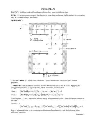 PROBLEM 4.78
KNOWN: Nodal network and boundary conditions for a water-cooled cold plate.
FIND: (a) Steady-state temperature distribution for prescribed conditions, (b) Means by which operation
may be extended to larger heat fluxes.
SCHEMATIC:
ASSUMPTIONS: (1) Steady-state conditions, (2) Two-dimensional conduction, (3) Constant
properties.
ANALYSIS: Finite-difference equations must be obtained for each of the 28 nodes. Applying the
energy balance method to regions 1 and 5, which are similar, it follows that
Node 1: ( ) ( ) ( ) ( )2 6 1y x T x y T y x x y T 0 ∆ ∆ + ∆ ∆ − ∆ ∆ + ∆ ∆ = 
Node 5: ( ) ( ) ( ) ( )4 10 5y x T x y T y x x y T 0 ∆ ∆ + ∆ ∆ − ∆ ∆ + ∆ ∆ = 
Nodal regions 2, 3 and 4 are similar, and the energy balance method yields a finite-difference equation of
the form
Nodes 2,3,4:
( )( ) ( ) ( ) ( )m 1,n m 1,n m,n 1 m,ny x T T 2 x y T 2 y x x y T 0− + −  ∆ ∆ + + ∆ ∆ − ∆ ∆ + ∆ ∆ = 
Energy balances applied to the remaining combinations of similar nodes yield the following finite-
difference equations.
Continued...
 
