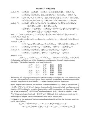 PROBLEM 4.78 (Cont.)
Nodes 6, 14: ( ) ( ) ( ) ( ) ( )[ ] ( )1 7 6x y T y x T x y y x h x k T h x k T∞∆ ∆ + ∆ ∆ − ∆ ∆ + ∆ ∆ + ∆ = − ∆
( ) ( ) ( ) ( ) ( )[ ] ( )19 15 14x y T y x T x y y x h x k T h x k T∞∆ ∆ + ∆ ∆ − ∆ ∆ + ∆ ∆ + ∆ = − ∆
Nodes 7, 15: ( )( ) ( ) ( ) ( ) ( )[ ] ( )6 8 2 7y x T T 2 x y T 2 y x x y h x k T 2h x k T∞∆ ∆ + + ∆ ∆ − ∆ ∆ + ∆ ∆ + ∆ = − ∆
( )( ) ( ) ( ) ( ) ( )[ ] ( )14 16 20 15y x T T 2 x y T 2 y x x y h x k T 2h x k T∞∆ ∆ + + ∆ ∆ − ∆ ∆ + ∆ ∆ + ∆ = − ∆
Nodes 8, 16: ( ) ( ) ( ) ( ) [ ( ) ( )7 9 11 3y x T 2 y x T x y T 2 x y T 3 y x 3 x y∆ ∆ + ∆ ∆ + ∆ ∆ + ∆ ∆ − ∆ ∆ + ∆ ∆
( )( )] ( )( )8h k x y T h k x y T∞+ ∆ + ∆ = − ∆ + ∆
( ) ( ) ( ) ( ) [ ( ) ( )15 17 11 21y x T 2 y x T x y T 2 x y T 3 y x 3 x y∆ ∆ + ∆ ∆ + ∆ ∆ + ∆ ∆ − ∆ ∆ + ∆ ∆
( )( )] ( )( )16h k x y T h k x y T∞+ ∆ + ∆ = − ∆ + ∆
Node 11: ( ) ( ) ( ) ( ) ( ) ( )[ ] ( )8 16 12 11x y T x y T 2 y x T 2 x y y x h y k T 2h y k T∞∆ ∆ + ∆ ∆ + ∆ ∆ − ∆ ∆ + ∆ ∆ + ∆ = − ∆
Nodes 9, 12, 17, 20, 21, 22:
( ) ( ) ( ) ( ) ( ) ( )[ ]m 1,n m 1,n m,n 1 m,n 1 m,ny x T y x T x y T x y T 2 x y y x T 0− + + −∆ ∆ + ∆ ∆ + ∆ ∆ + ∆ ∆ − ∆ ∆ + ∆ ∆ =
Nodes 10, 13, 18, 23:
( ) ( ) ( ) ( ) ( )[ ]n 1,m n 1,m m 1,n m,nx y T x y T 2 y x T 2 x y y x T 0+ − −∆ ∆ + ∆ ∆ + ∆ ∆ − ∆ ∆ + ∆ ∆ =
Node 19: ( ) ( ) ( ) ( ) ( )[ ]14 24 20 19x y T x y T 2 y x T 2 x y y x T 0∆ ∆ + ∆ ∆ + ∆ ∆ − ∆ ∆ + ∆ ∆ =
Nodes 24, 28: ( ) ( ) ( ) ( )[ ] ( )19 25 24 ox y T y x T x y y x T q x k′′∆ ∆ + ∆ ∆ − ∆ ∆ + ∆ ∆ = − ∆
( ) ( ) ( ) ( )[ ] ( )23 27 28 ox y T y x T x y y x T q x k′′∆ ∆ + ∆ ∆ − ∆ ∆ + ∆ ∆ = − ∆
Nodes 25, 26, 27:
( ) ( ) ( ) ( ) ( )[ ] ( )m 1,n m 1,n m,n 1 m,n oy x T y x T 2 x y T 2 x y y x T 2q x k− + +
′′∆ ∆ + ∆ ∆ + ∆ ∆ − ∆ ∆ + ∆ ∆ = − ∆
Evaluating the coefficients and solving the equations simultaneously, the steady-state temperature
distribution (°C), tabulated according to the node locations, is:
23.77 23.91 24.27 24.61 24.74
23.41 23.62 24.31 24.89 25.07
25.70 26.18 26.33
28.90 28.76 28.26 28.32 28.35
30.72 30.67 30.57 30.53 30.52
32.77 32.74 32.69 32.66 32.65
Alternatively, the foregoing results may readily be obtained by accessing the IHT Tools pat and using the
2-D, SS, Finite-Difference Equations options (model equations are appended). Maximum and minimum
cold plate temperatures are at the bottom (T24) and top center (T1) locations respectively.
(b) For the prescribed conditions, the maximum allowable temperature (T24 = 40°C) is reached when oq′′
= 1.407 × 105
W/m2
(14.07 W/cm2
). Options for extending this limit could include use of a copper cold
plate (k ≈ 400 W/m⋅K) and/or increasing the convection coefficient associated with the coolant. With k =
400 W/m⋅K, a value of oq′′ = 17.37 W/cm2
may be maintained. With k = 400 W/m⋅K and h = 10,000
W/m2
⋅K (a practical upper limit), oq′′ = 28.65 W/cm2
. Additional, albeit small, improvements may be
realized by relocating the coolant channels closer to the base of the cold plate.
COMMENTS: The accuracy of the solution may be confirmed by verifying that the results satisfy the
overall energy balance
( ) ( )[ ( ) ( ) ( )( )o 6 7 8q 4 x h x 2 T T x T T x y T T 2∞ ∞ ∞′′ ∆ = ∆ − + ∆ − + ∆ + ∆ −
( ) ( )( ) ( ) ( )( )]11 16 15 14y T T x y T T 2 x T T x 2 T T∞ ∞ ∞ ∞+∆ − + ∆ + ∆ − + ∆ − + ∆ − .
 