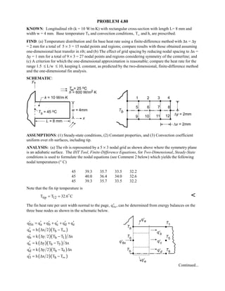 PROBLEM 4.80
KNOWN: Longitudinal rib (k = 10 W/m⋅K) with rectangular cross-section with length L= 8 mm and
width w = 4 mm. Base temperature Tb and convection conditions, T∞ and h, are prescribed.
FIND: (a) Temperature distribution and fin base heat rate using a finite-difference method with ∆x = ∆y
= 2 mm for a total of 5 × 3 = 15 nodal points and regions; compare results with those obtained assuming
one-dimensional heat transfer in rib; and (b) The effect of grid spacing by reducing nodal spacing to ∆x =
∆y = 1 mm for a total of 9 × 3 = 27 nodal points and regions considering symmetry of the centerline; and
(c) A criterion for which the one-dimensional approximation is reasonable; compare the heat rate for the
range 1.5 ≤ L/w ≤ 10, keeping L constant, as predicted by the two-dimensional, finite-difference method
and the one-dimensional fin analysis.
SCHEMATIC:
ASSUMPTIONS: (1) Steady-state conditions, (2) Constant properties, and (3) Convection coefficient
uniform over rib surfaces, including tip.
ANALYSIS: (a) The rib is represented by a 5 × 3 nodal grid as shown above where the symmetry plane
is an adiabatic surface. The IHT Tool, Finite-Difference Equations, for Two-Dimensional, Steady-State
conditions is used to formulate the nodal equations (see Comment 2 below) which yields the following
nodal temperatures (° C)
45 39.3 35.7 33.5 32.2
45 40.0 36.4 34.0 32.6
45 39.3 35.7 33.5 32.2
Note that the fin tip temperature is
tip 12T T 32.6 C= = 

The fin heat rate per unit width normal to the page, ′qfin , can be determined from energy balances on the
three base nodes as shown in the schematic below.
fin a b c d eq q q q q q′ ′ ′ ′ ′ ′= + + + +
( )( )a bq h x 2 T T∞′ = ∆ −
( )( )b b 1q k y 2 T T x′ = ∆ − ∆
( )( )c b 5q k y T T x′ = ∆ − ∆
( )( )d b 9q k y 2 T T x′ = ∆ − ∆
( )( )3 bq h x 2 T T∞′ = ∆ −
Continued...
 