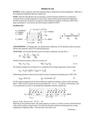 PROBLEM 4.82
KNOWN: Plane composite wall with exposed surfaces maintained at fixed temperatures. Material A
has temperature-dependent thermal conductivity.
FIND: Heat flux through the wall (a) assuming a uniform thermal conductivity in material A
evaluated at the average temperature of the section, and considering the temperature-dependent
thermal conductivity of material A using (b) a finite-difference method of solution in IHT with a
space increment of 1 mm and (c) the finite-element method of FEHT.
SCHEMATIC:
ASSUMPTIONS: (1) Steady-state, one-dimensional conduction, (2) No thermal contact resistance
between the materials, and (3) No internal generation.
ANALYSIS: (a) From the thermal circuit in the above schematic, the heat flux is
1 2 AB 2
x
A B B
T T T T
q
R R R
− −
′′ = =
′′ ′′ ′′+
(1, 2)
and the thermal resistances of the two sections are
A A A B B BR L / k R L / k′′ ′′= = (3, 4)
The thermal conductivity of material A is evaluated at the average temperature of the section
( ){ }A o 1 AB ok k 1 T T / 2 Tα  = + + −  (5)
Substituting numerical values and solving the system of equations simultaneously in IHT, find
2
AB xT 563.2 K q 52.64 kW / m′′= = 
(b) The nodal arrangement for the finite-difference method of solution is shown in the schematic
below. FDEs must be written for the internal nodes (02 – 10, 12 – 15) and the A-B interface node
(11) considering in section A, the temperature-dependent thermal conductivity.
Interior Nodes, Section A (m = 02, 03 … 10)
Referring to the schematic below, the energy balance on node m is written in terms of the heat fluxes
at the control surfaces using Fourier’s law with the thermal conductivity based upon the average
temperature of adjacent nodes. The heat fluxes into node m are
Continued …..
 