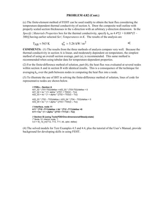 PROBLEM 4.82 (Cont.)
(c) The finite-element method of FEHT can be used readily to obtain the heat flux considering the
temperature-dependent thermal conductivity of section A. Draw the composite wall outline with
properly scaled section thicknesses in the x-direction with an arbitrary y-direction dimension. In the
Specify | Materials Properties box for the thermal conductivity, specify ka as 4.4*[1 + 0.008*(T –
300)] having earlier selected Set | Temperatures in K. The results of the analysis are
2
AB xT 563 K q 5.26 kW / m′′= = 
COMMENTS: (1) The results from the three methods of analysis compare very well. Because the
thermal conductivity in section A is linear, and moderately dependent on temperature, the simplest
method of using an overall section average, part (a), is recommended. This same method is
recommended when using tabular data for temperature-dependent properties.
(2) For the finite-difference method of solution, part (b), the heat flux was evaluated at several nodes
within section A and in section B with identical results. This is a consequence of the technique for
averaging ka over the path between nodes in computing the heat flux into a node.
(3) To illustrate the use of IHT in solving the finite-difference method of solution, lines of code for
representative nodes are shown below.
// FDEs – Section A
k01_02 * (T01-T02)/deltax + k02_03 * (T03-T02)/deltax = 0
k01_02 = ko * (1+ alpha * ((T01 + T02)/2 – To))
k02_03 = ko * (1 + alpha * ((T02 + T03)/2 – To))
k02_03 * (T02 – T03)/deltax + k03_04 * (T04 – T03)/deltax = 0
k03_04 = ko * (1 + alpha * ((T03 + T04)/2 – To))
// Interface, node 11
k11 * (T10 –T11)/deltax + kb * (T12 –T11)/deltax =0
k11 = ko * (1 + alpha * ((T10 + T11)/2 – To))
// Section B (using Tools/FDE/One-dimensional/Steady-state)
/* Node 12: interior node; */
0.0 = fd_1d_int(T12, T13, T11, kb, qdot, deltax)
(4) The solved models for Text Examples 4.3 and 4.4, plus the tutorial of the User’s Manual, provide
background for developing skills in using FEHT.
 