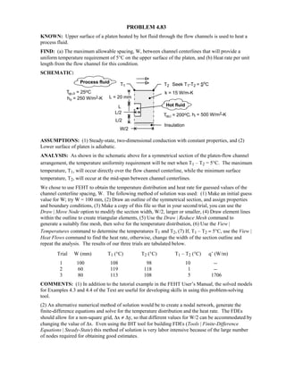 PROBLEM 4.83
KNOWN: Upper surface of a platen heated by hot fluid through the flow channels is used to heat a
process fluid.
FIND: (a) The maximum allowable spacing, W, between channel centerlines that will provide a
uniform temperature requirement of 5°C on the upper surface of the platen, and (b) Heat rate per unit
length from the flow channel for this condition.
SCHEMATIC:
ASSUMPTIONS: (1) Steady-state, two-dimensional conduction with constant properties, and (2)
Lower surface of platen is adiabatic.
ANALYSIS: As shown in the schematic above for a symmetrical section of the platen-flow channel
arrangement, the temperature uniformity requirement will be met when T1 – T2 = 5°C. The maximum
temperature, T1, will occur directly over the flow channel centerline, while the minimum surface
temperature, T2, will occur at the mid-span between channel centerlines.
We chose to use FEHT to obtain the temperature distribution and heat rate for guessed values of the
channel centerline spacing, W. The following method of solution was used: (1) Make an initial guess
value for W; try W = 100 mm, (2) Draw an outline of the symmetrical section, and assign properties
and boundary conditions, (3) Make a copy of this file so that in your second trial, you can use the
Draw | Move Node option to modify the section width, W/2, larger or smaller, (4) Draw element lines
within the outline to create triangular elements, (5) Use the Draw | Reduce Mesh command to
generate a suitably fine mesh, then solve for the temperature distribution, (6) Use the View |
Temperatures command to determine the temperatures T1 and T2, (7) If, T1 – T2 ≈ 5°C, use the View |
Heat Flows command to find the heat rate, otherwise, change the width of the section outline and
repeat the analysis. The results of our three trials are tabulated below.
Trial W (mm) T1 (°C) T2 (°C) T1 – T2 (°C) q’ (W/m)
1 100 108 98 10 --
2 60 119 118 1 --
3 80 113 108 5 1706
COMMENTS: (1) In addition to the tutorial example in the FEHT User’s Manual, the solved models
for Examples 4.3 and 4.4 of the Text are useful for developing skills in using this problem-solving
tool.
(2) An alternative numerical method of solution would be to create a nodal network, generate the
finite-difference equations and solve for the temperature distribution and the heat rate. The FDEs
should allow for a non-square grid, ∆x ≠ ∆y, so that different values for W/2 can be accommodated by
changing the value of ∆x. Even using the IHT tool for building FDEs (Tools | Finite-Difference
Equations | Steady-State) this method of solution is very labor intensive because of the large number
of nodes required for obtaining good estimates.
 