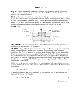 PROBLEM 4.84
KNOWN: Silicon chip mounted in a dielectric substrate. One surface of system is convectively
cooled, while the remaining surfaces are well insulated. See Problem 4.77. Use the finite-element
software FEHT as your analysis tool.
FIND: (a) The temperature distribution in the substrate-chip system; does the maximum temperature
exceed 85°C?; (b) Volumetric heating rate that will result in a maximum temperature of 85°C; and (c)
Effect of reducing thickness of substrate from 12 to 6 mm, keeping all other dimensions unchanged
with q = 1×10
7
W/m
3
; maximum temperature in the system for these conditions, and fraction of the
power generated within the chip removed by convection directly from the chip surface.
SCHEMATIC:
ASSUMPTIONS: (1) Steady-state conditions, (2) Two-dimensional conduction in system, and (3)
Uniform convection coefficient over upper surface.
ANALYSIS: Using FEHT, the symmetrical section is represented in the workspace as two connected
regions, chip and substrate. Draw first the chip outline; Specify the material and generation
parameters. Now, Draw the outline of the substrate, connecting the nodes of the interfacing surfaces;
Specify the material parameters for this region. Finally, Assign the Boundary Conditions: zero heat
flux for the symmetry and insulated surfaces, and convection for the upper surface. Draw Element
Lines, making the triangular elements near the chip and surface smaller than near the lower insulated
boundary as shown in a copy of the FEHT screen on the next page. Use the Draw|Reduce Mesh
command and Run the model.
(a) Use the View|Temperature command to see the nodal temperatures through out the system. As
expected, the hottest location is on the centerline of the chip at the bottom surface. At this location, the
temperature is
T(0, 9 mm) = 46.7°C 
(b) Run the model again, with different values of the generation rate until the temperature at this
location is T(0, 9 mm) = 85°C, finding
7 3q 2.43 10 W / m= × 
Continued …..
 