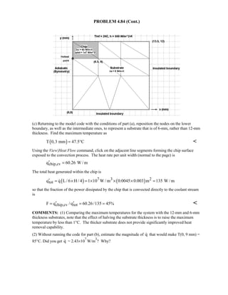 PROBLEM 4.84 (Cont.)
(c) Returning to the model code with the conditions of part (a), reposition the nodes on the lower
boundary, as well as the intermediate ones, to represent a substrate that is of 6-mm, rather than 12-mm
thickness. Find the maximum temperature as
( )T 0,3 mm 47.5 C= ° 
Using the View|Heat Flow command, click on the adjacent line segments forming the chip surface
exposed to the convection process. The heat rate per unit width (normal to the page) is
chip,cvq 60.26 W / m′ =
The total heat generated within the chip is
( ) ( )7 3 2
totq q L/ 6 H / 4 1 10 W / m 0.0045 0.003 m 135 W / m′ = × = × × × =
so that the fraction of the power dissipated by the chip that is convected directly to the coolant stream
is
chip,cv totF q / q 60.26/135 45%′ ′= = = 
COMMENTS: (1) Comparing the maximum temperatures for the system with the 12-mm and 6-mm
thickness substrates, note that the effect of halving the substrate thickness is to raise the maximum
temperature by less than 1°C. The thicker substrate does not provide significantly improved heat
removal capability.
(2) Without running the code for part (b), estimate the magnitude of q that would make T(0, 9 mm) =
85°C. Did you get q = 2.43×10
7
W/m
3
? Why?
 