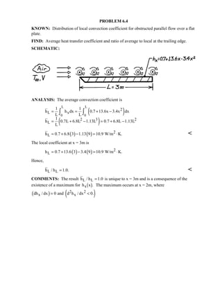 PROBLEM 6.4
KNOWN: Distribution of local convection coefficient for obstructed parallel flow over a flat
plate.
FIND: Average heat transfer coefficient and ratio of average to local at the trailing edge.
SCHEMATIC:
ANALYSIS: The average convection coefficient is
( )
( )
L L
0 0
2
L x
2 3 2
L
1 1
h h dx 0.7 13.6x 3.4x dx
L L
1
h 0.7L 6.8L 1.13L 0.7 6.8L 1.13L
L
= = + −
= + − = + −
∫ ∫
( ) ( ) 2
Lh 0.7 6.8 3 1.13 9 10.9 W/m K.= + − = ⋅ 
The local coefficient at x = 3m is
( ) ( ) 2
Lh 0.7 13.6 3 3.4 9 10.9 W/m K.= + − = ⋅
Hence,
L Lh / h 1.0.= 
COMMENTS: The result L Lh / h 1.0= is unique to x = 3m and is a consequence of the
existence of a maximum for h xx $. The maximum occurs at x = 2m, where
( ) ( )2 2
x xdh / dx 0 and d h / dx 0.= 
 