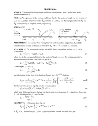 PROBLEM 6.6
KNOWN: Variation of local convection coefficient with distance x from a heated plate with a
uniform temperature Ts.
FIND: (a) An expression for the average coefficient 12h for the section of length (x2 - x1) in terms of
C, x1 and x2, and (b) An expression for 12h in terms of x1 and x2, and the average coefficients 1h and
2h , corresponding to lengths x1 and x2, respectively.
SCHEMATIC:
ASSUMPTIONS: (1) Laminar flow over a plate with uniform surface temperature, Ts, and (2)
Spatial variation of local coefficient is of the form 1/ 2
xh Cx−= , where C is a constant.
ANALYSIS: (a) The heat transfer rate per unit width from a longitudinal section, x2 - x1, can be
expressed as
( )( )12 12 2 1 sq h x x T T∞′ = − − (1)
where 12h is the average coefficient for the section of length (x2 - x1). The heat rate can also be
written in terms of the local coefficient, Eq. (6.3), as
( ) ( )2 2
1 1
x x
12 x s s xx x
q h dx T T T T h dx∞ ∞′ = − = −∫ ∫ (2)
Combining Eq. (1) and (2),
( )
2
1
x
12 xx2 1
1
h h dx
x x
=
− ∫ (3)
and substituting for the form of the local coefficient, 1/ 2
xh Cx−= , find that
( )
2
2
1
1
x 1/ 2 1/ 21/ 2x 1/ 2 2 1
12 x2 1 2 1 2 1x
x x1 C x
h Cx dx 2C
x x x x 1/ 2 x x
−
  −
= = = 
− − −  
∫ (4)
(b) The heat rate, given as Eq. (1), can also be expressed as
( ) ( )12 2 2 s 1 1 sq h x T T h x T T∞ ∞′ = − − − (5)
which is the difference between the heat rate for the plate over the section (0 - x2) and over the section
(0 - x1). Combining Eqs. (1) and (5), find,
2 2 1 1
12
2 1
h x h x
h
x x
−
=
−
(6)
COMMENTS: (1) Note that, from Eq. 6.6,
x x 1/ 2 1/ 2
x x0 0
1 1
h h dx Cx dx 2Cx
2 x
− −= = =∫ ∫ (7)
or xh = 2hx. Substituting Eq. (7) into Eq. (6), see that the result is the same as Eq. (4).
 
