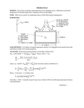 PROBLEM 6.8
KNOWN: Convection correlation and temperature of an impinging air jet. Dimensions and initial
temperature of a heated copper disk. Properties of the air and copper.
FIND: Effect of jet velocity on temperature decay of disk following jet impingement.
SCHEMATIC:
ASSUMPTIONS: (1) Validity of lumped capacitance analysis, (2) Negligible heat transfer from sides
and bottom of disk, (3) Constant properties.
ANALYSIS: Performing an energy balance on the disk, it follows that
( )st s conv radE VcdT dt A q qρ ′′ ′′= = − + . Hence, with V = AsL,
( ) ( )r surh T T h T TdT
dt cLρ
∞− + −
= −
where, ( )( )2 2
r sur surh T T T Tεσ= + + and, from the solution to Problem 6.7,
1/ 2 0.36
D D
k k 2a
h Nu 1 0.814Re Pr
D D n 2
 
= = + 
+ 
With a = 0.30 and n = 2, it follows that
( ) 1/ 2 0.36
Dh k D 0.936Re Pr=
where ReD = VD/ν. Using the Lumped Capacitance Model of IHT, the following temperature histories
were determined.
Continued …..
 