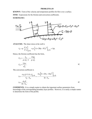 PROBLEM 6.10
KNOWN: Form of the velocity and temperature profiles for flow over a surface.
FIND: Expressions for the friction and convection coefficients.
SCHEMATIC:
ANALYSIS: The shear stress at the wall is
2
s
y=0y=0
u
A 2By 3Cy A .
y
∂
τ µ µ µ
∂
  = = + − =   
Hence, the friction coefficient has the form,
s
f 2 2
2A
C
u / 2 u
τ µ
ρ ρ∞ ∞
= =
f 2
2A
C .
u
ν
∞
= 
The convection coefficient is
( )
2
ff y=0 y=0
s
k E 2Fy 3Gyk T/ y
h
T T D T
∂ ∂
∞ ∞
 − + −−   
= =
− −
fk E
h .
D T∞
−
=
−

COMMENTS: It is a simple matter to obtain the important surface parameters from
knowledge of the corresponding boundary layer profiles. However, it is rarely a simple matter
to determine the form of the profile.
 