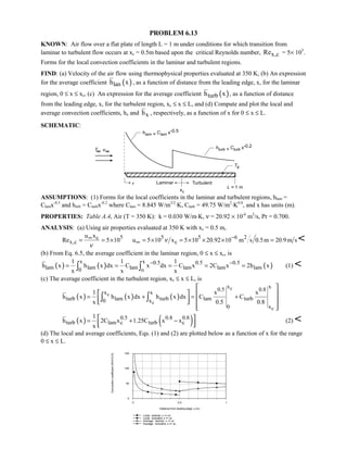 PROBLEM 6.13
KNOWN: Air flow over a flat plate of length L = 1 m under conditions for which transition from
laminar to turbulent flow occurs at xc = 0.5m based upon the critical Reynolds number, x,cRe = 5× 105
.
Forms for the local convection coefficients in the laminar and turbulent regions.
FIND: (a) Velocity of the air flow using thermophysical properties evaluated at 350 K, (b) An expression
for the average coefficient ( )lanh x , as a function of distance from the leading edge, x, for the laminar
region, 0 ≤ x ≤ xc, (c) An expression for the average coefficient ( )turbh x , as a function of distance
from the leading edge, x, for the turbulent region, xc ≤ x ≤ L, and (d) Compute and plot the local and
average convection coefficients, hx and xh , respectively, as a function of x for 0 ≤ x ≤ L.
SCHEMATIC:
ASSUMPTIONS: (1) Forms for the local coefficients in the laminar and turbulent regions, hlam =
Clamx-0.5
and htirb = Cturbx-0.2
where Clam = 8.845 W/m3/2
⋅K, Cturb = 49.75 W/m2
⋅K0.8
, and x has units (m).
PROPERTIES: Table A.4, Air (T = 350 K): k = 0.030 W/m⋅K, ν = 20.92 × 10-6
m2
/s, Pr = 0.700.
ANALYSIS: (a) Using air properties evaluated at 350 K with xc = 0.5 m,
5c
x,c
u x
Re 5 10
ν
∞= = × 5 5 6 2
cu 5 10 x 5 10 20.92 10 m s 0.5m 20.9m sν −
∞ = × = × × × = 
(b) From Eq. 6.5, the average coefficient in the laminar region, 0 ≤ x ≤ xc, is
( ) ( )
x x 0.5 0.5
lam lam lam lam0 o
1 1 1
h x h x dx C x dx C x
x x x
−
= = =∫ ∫ ( )0.5
lam lam2C x 2h x−
= = (1) 
(c) The average coefficient in the turbulent region, xc ≤ x ≤ L, is
( ) ( ) ( )
c
c
c
c
x x
0.5 0.8
x x
turb lam turb lam turb0 x
0 x
1 x x
h x h x dx h x dx C C
x 0.5 0.8
= + = +
 
   
    
  
∫ ∫
( ) ( )0.5 0.8 0.8
turb lam c turb c
1
h x 2C x 1.25C x x
x
= + − 
  
(2) 
(d) The local and average coefficients, Eqs. (1) and (2) are plotted below as a function of x for the range
0 ≤ x ≤ L.
0 0.5 1
Distance from leading edge, x (m)
0
50
100
150
Convectioncoefficient(W/m^2.K)
Local - laminar, x = xc
Local - turbulent, x = xc
Average - laminar, x = xc
Average - turbulent, x = xc
 
