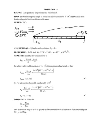 PROBLEM 6.14
KNOWN: Air speed and temperature in a wind tunnel.
FIND: (a) Minimum plate length to achieve a Reynolds number of 10
8
, (b) Distance from
leading edge at which transition would occur.
SCHEMATIC:
ASSUMPTIONS: (1) Isothermal conditions, Ts = T∞.
PROPERTIES: Table A-4, Air (25°C = 298K): ν = 15.71 × 10
-6
m
2
/s.
ANALYSIS: (a) The Reynolds number is
x
u x u x
Re .
ρ
µ ν
∞ ∞= =
To achieve a Reynolds number of 1 × 10
8
, the minimum plate length is then
( )8 6 2
x
min
1 10 15.71 10 m /sRe
L
u 50 m/s
ν
−
∞
× ×
= =
minL 31.4 m.= 
(b) For a transition Reynolds number of 5 × 10
5
( )5 -6 2
x,c
c
5 10 15.71 10 m /sRe
x
u 50 m/s
ν
∞
× ×
= =
cx 0.157 m.= 
COMMENTS: Note that
x,cc
L
Rex
L Re
=
This expression may be used to quickly establish the location of transition from knowledge of
Re .x,c Land Re
 