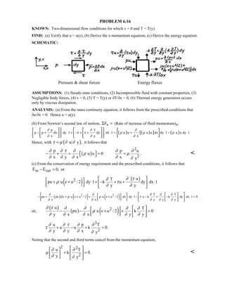 PROBLEM 6.16
KNOWN: Two-dimensional flow conditions for which v = 0 and T = T(y).
FIND: (a) Verify that u = u(y), (b) Derive the x-momentum equation, (c) Derive the energy equation.
SCHEMATIC:
Pressure  shear forces Energy fluxes
ASSUMPTIONS: (1) Steady-state conditions, (2) Incompressible fluid with constant properties, (3)
Negligible body forces, (4) v = 0, (5) T = T(y) or ∂T/∂x = 0, (6) Thermal energy generation occurs
only by viscous dissipation.
ANALYSIS: (a) From the mass continuity equation, it follows from the prescribed conditions that
∂u/∂x = 0. Hence u = u(y).
(b) From Newton’s second law of motion, xFΣ = (Rate of increase of fluid momentum)x,
( ) ( )[ ]{ } ( )
p
p p dx dy 1 dy dx 1 u u u u dx dy 1 u u dy 1
x y x
∂ ∂ τ ∂
τ τ ρ ρ ρ
∂ ∂ ∂
− + ⋅ + − + + ⋅ = + ⋅ − ⋅
    
         
Hence, with ( )u/ y ,τ µ ∂ ∂= it follows that
( )
2
2
p p u
u u 0 .
x y x x y
∂ ∂ τ ∂ ∂ ∂
ρ µ
∂ ∂ ∂ ∂ ∂
 − + = = =  
(c) From the conservation of energy requirement and the prescribed conditions, it follows that
in outE E 0, or− = 
( ) ( )2 uT
pu u e u / 2 dy 1 k u dy dx 1
y y
∂ τ∂
ρ τ
∂ ∂
  + + ⋅ + − + + ⋅     
( ) ( ) ( ){ }2 2 T T
pu pu dx u e u / 2 u e u / 2 dx dy 1 u k k dy dx 1 0
x x y y y
∂ ∂ ∂ ∂ ∂
ρ ρ τ
∂ ∂ ∂ ∂ ∂
− + + + + + ⋅ − − + − ⋅ =
   
       
or,
( )
( ) ( )2u T
pu u e u / 2 k 0
y x x y y
∂ τ ∂ ∂ ∂ ∂
ρ
∂ ∂ ∂ ∂ ∂
  − − + + =     
2
2
u p T
u u k 0.
y y x y
∂ ∂ τ ∂ ∂
τ
∂ ∂ ∂ ∂
+ − + =
Noting that the second and third terms cancel from the momentum equation,
2 2
2
u T
k 0.
y y
∂ ∂
µ
∂ ∂
  
+ =  
    

 