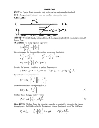 PROBLEM 6.21
KNOWN: Couette flow with moving plate isothermal and stationary plate insulated.
FIND: Temperature of stationary plate and heat flux at the moving plate.
SCHEMATIC:
ASSUMPTIONS: (1) Steady-state conditions, (2) Incompressible fluid with constant properties, (3)
Couette flow.
ANALYSIS: The energy equation is given by
22
2
T u
0 k
yy
∂ ∂
µ
∂∂
   
= +   
    
Integrating twice find the general form of the temperature distribution,
( )
2 22
12
2
2
1 2
T U T U
y C
k L y k Ly
U
T y y C y C .
2k L
∂ µ ∂ µ
∂∂
µ
   
= − = − +   
   
 
= − + + 
 
Consider the boundary conditions to evaluate the constants,
( ) 2
y=0 1 L 2 LT/ y 0 C 0 and T L T C T U .
2k
µ
∂ ∂ = → = = → = +
Hence, the temperature distribution is
( )
22
L
U y
T y T 1 .
2k L
µ     
 = + −   
      
The temperature of the lower plate (y = 0) is
( )
2
L
U
T 0 T .
2k
µ 
= +  
  

The heat flux to the upper plate (y = L) is
( )
2
y=L
T U
q L k .
y L
∂ µ
∂
′′ = − = 
COMMENTS: The heat flux at the top surface may also be obtained by integrating the viscous
dissipation over the fluid layer height. For a control volume about a unit area of the fluid layer,
( ) ( )
L
0
2 2
g out
u U
E E dy q L q L .
y L
∂ µ
µ
∂
 
′′ ′′ ′′ ′′= ∫ = = 
 
 
 