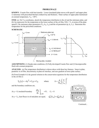 PROBLEM 6.22
KNOWN: Couette flow with heat transfer. Lower (insulated) plate moves with speed U and upper plate
is stationary with prescribed thermal conductivity and thickness. Outer surface of upper plate maintained
at constant temperature, Tsp = 40°C.
FIND: (a) On T-y coordinates, sketch the temperature distribution in the oil and the stationary plate, and
(b) An expression for the temperature at the lower surface of the oil film, T(0) = To, in terms of the plate
speed U, the stationary plate parameters (Tsp, ksp, Lsp) and the oil parameters (µ, ko, Lo). Determine this
temperature for the prescribed conditions.
SCHEMATIC:
ASSUMPTIONS: (1) Steady-state conditions, (2) Fully developed Couette flow and (3) Incompressible
fluid with constant properties.
ANALYSIS: (a) The temperature distribution is shown above with these key features: linear in plate,
parabolic in oil film, discontinuity at plate-oil interface, and zero gradient at lower plate surface.
(b) From Example 6.4, the general solution to the conservation equations for the temperature distribution
in the oil film is
( )
2
2
o 3 4
o o
U
T y Ay C y C where A
2k L
µ  
= − + + =  
 
and the boundary conditions are,
At y = 0, insulated boundary o
y 0
dT
0
dy =

=

; C3 = 0
At y = Lo, heat fluxes in oil and plate are equal, ( ) ( )o o sp oq L q L′′ ′′=
Continued...
 